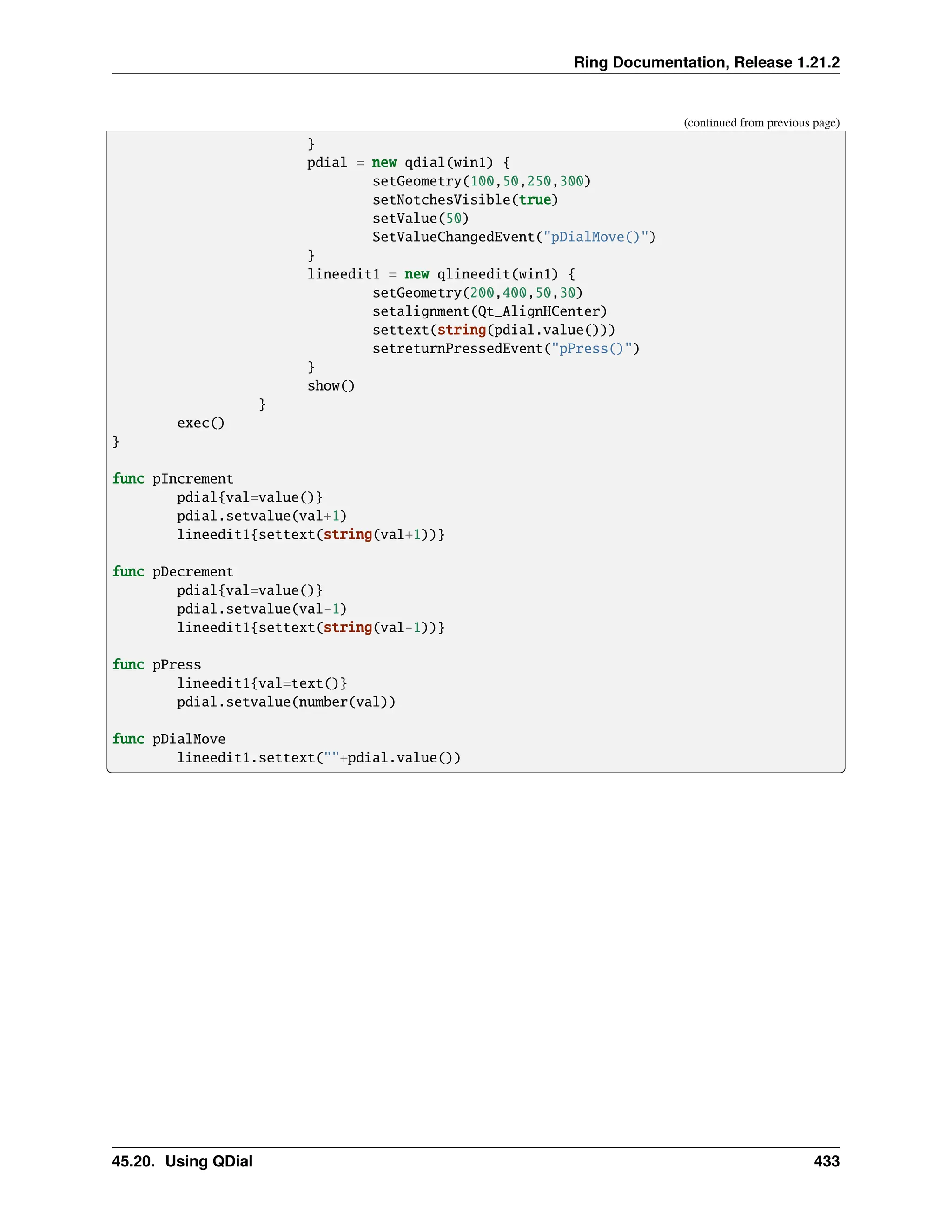 Ring Documentation, Release 1.21.2 (continued from previous page) } pdial = new qdial(win1) { setGeometry(100,50,250,300) setNotchesVisible(true) setValue(50) SetValueChangedEvent("pDialMove()") } lineedit1 = new qlineedit(win1) { setGeometry(200,400,50,30) setalignment(Qt_AlignHCenter) settext(string(pdial.value())) setreturnPressedEvent("pPress()") } show() } exec() } func pIncrement pdial{val=value()} pdial.setvalue(val+1) lineedit1{settext(string(val+1))} func pDecrement pdial{val=value()} pdial.setvalue(val-1) lineedit1{settext(string(val-1))} func pPress lineedit1{val=text()} pdial.setvalue(number(val)) func pDialMove lineedit1.settext(""+pdial.value()) 45.20. Using QDial 433 