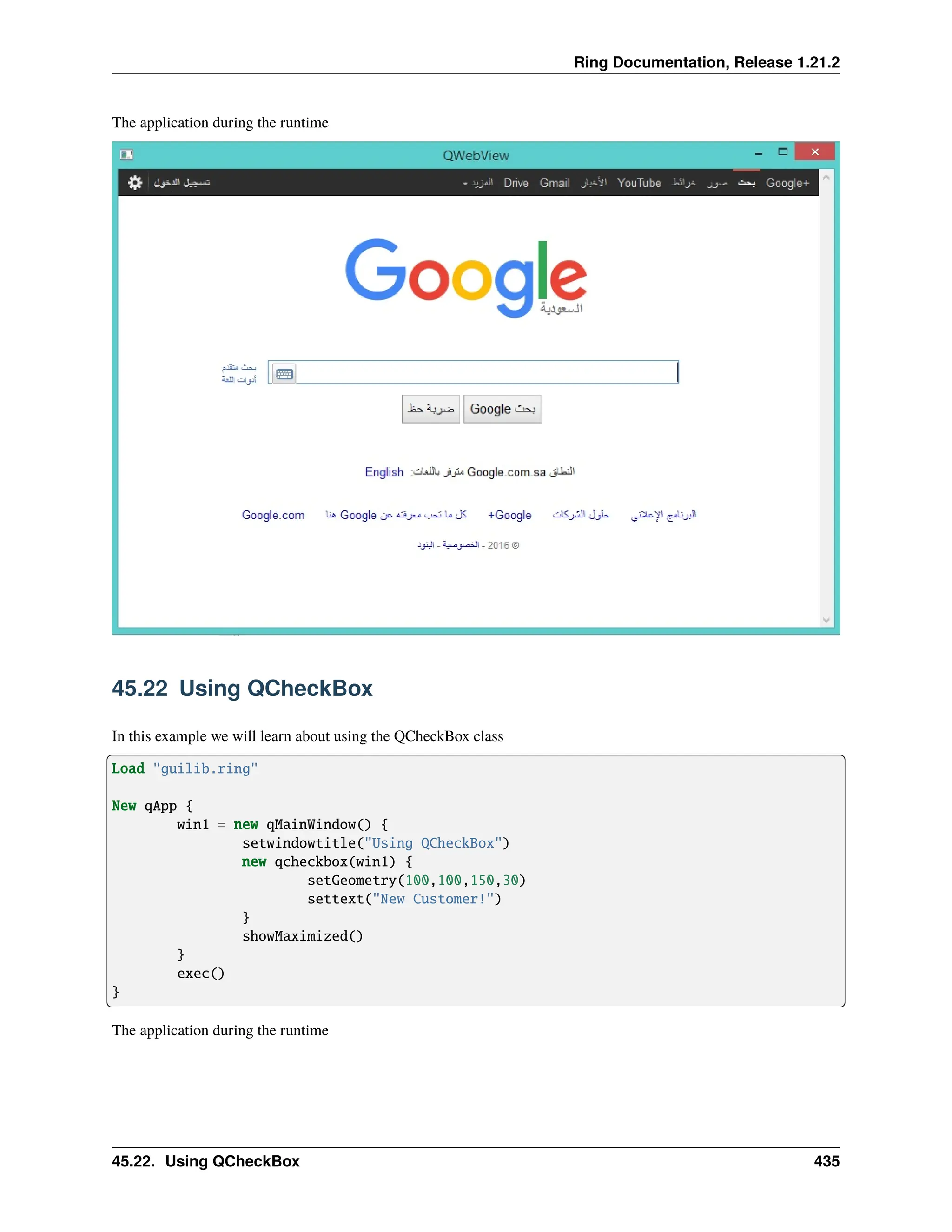 Ring Documentation, Release 1.21.2 The application during the runtime 45.22 Using QCheckBox In this example we will learn about using the QCheckBox class Load "guilib.ring" New qApp { win1 = new qMainWindow() { setwindowtitle("Using QCheckBox") new qcheckbox(win1) { setGeometry(100,100,150,30) settext("New Customer!") } showMaximized() } exec() } The application during the runtime 45.22. Using QCheckBox 435 