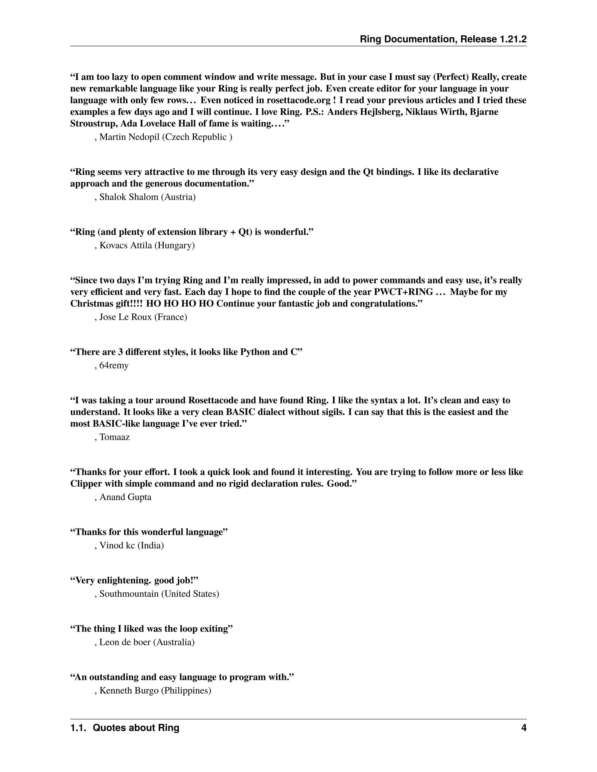 Ring Documentation, Release 1.21.2 “I am too lazy to open comment window and write message. But in your case I must say (Perfect) Really, create new remarkable language like your Ring is really perfect job. Even create editor for your language in your language with only few rows... Even noticed in rosettacode.org ! I read your previous articles and I tried these examples a few days ago and I will continue. I love Ring. P.S.: Anders Hejlsberg, Niklaus Wirth, Bjarne Stroustrup, Ada Lovelace Hall of fame is waiting....” , Martin Nedopil (Czech Republic ) “Ring seems very attractive to me through its very easy design and the Qt bindings. I like its declarative approach and the generous documentation.” , Shalok Shalom (Austria) “Ring (and plenty of extension library + Qt) is wonderful.” , Kovacs Attila (Hungary) “Since two days I’m trying Ring and I’m really impressed, in add to power commands and easy use, it’s really very efficient and very fast. Each day I hope to find the couple of the year PWCT+RING ... Maybe for my Christmas gift!!!! HO HO HO HO Continue your fantastic job and congratulations.” , Jose Le Roux (France) “There are 3 different styles, it looks like Python and C” , 64remy “I was taking a tour around Rosettacode and have found Ring. I like the syntax a lot. It’s clean and easy to understand. It looks like a very clean BASIC dialect without sigils. I can say that this is the easiest and the most BASIC-like language I’ve ever tried.” , Tomaaz “Thanks for your effort. I took a quick look and found it interesting. You are trying to follow more or less like Clipper with simple command and no rigid declaration rules. Good.” , Anand Gupta “Thanks for this wonderful language” , Vinod kc (India) “Very enlightening. good job!” , Southmountain (United States) “The thing I liked was the loop exiting” , Leon de boer (Australia) “An outstanding and easy language to program with.” , Kenneth Burgo (Philippines) 1.1. Quotes about Ring 4 