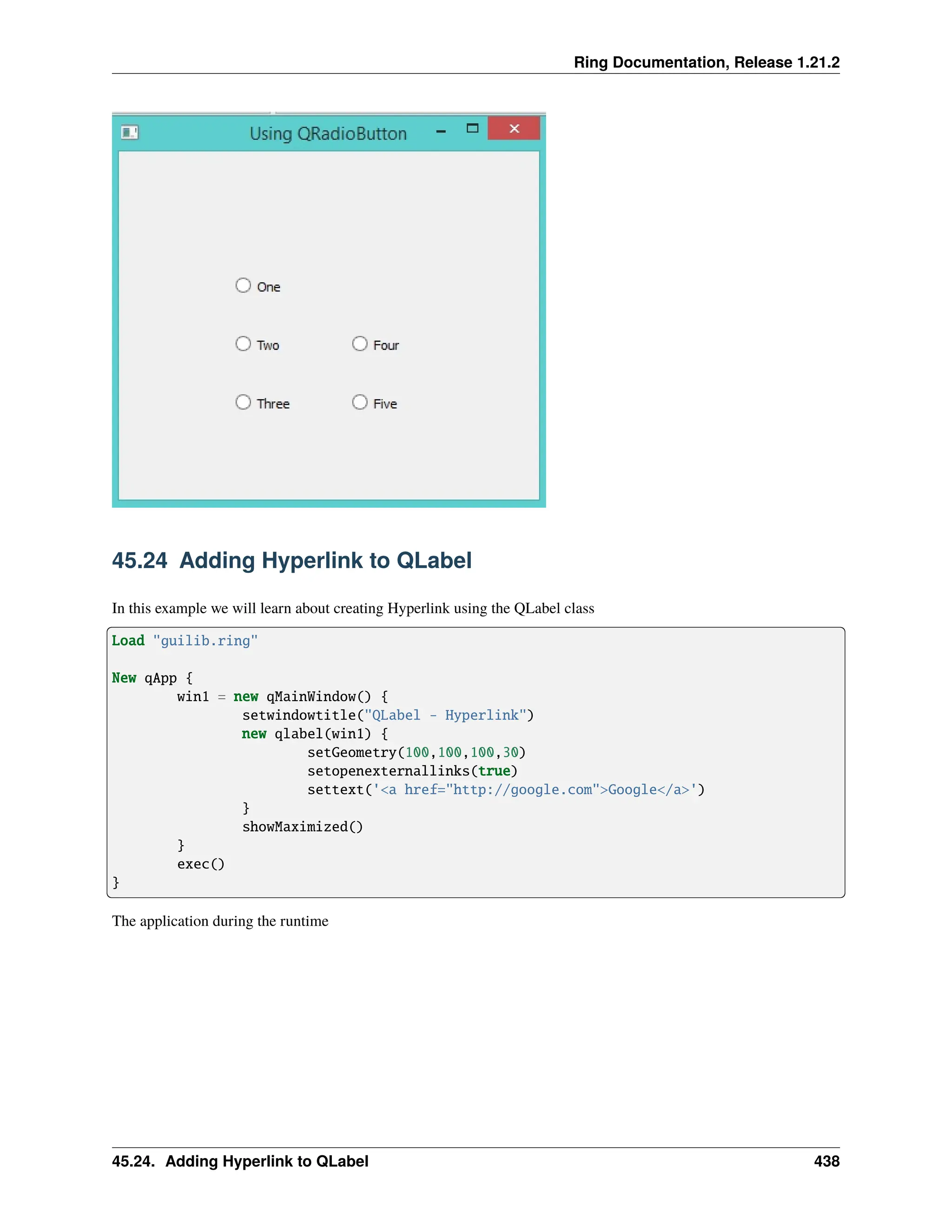 Ring Documentation, Release 1.21.2 45.24 Adding Hyperlink to QLabel In this example we will learn about creating Hyperlink using the QLabel class Load "guilib.ring" New qApp { win1 = new qMainWindow() { setwindowtitle("QLabel - Hyperlink") new qlabel(win1) { setGeometry(100,100,100,30) setopenexternallinks(true) settext('<a href="http://google.com">Google</a>') } showMaximized() } exec() } The application during the runtime 45.24. Adding Hyperlink to QLabel 438 
