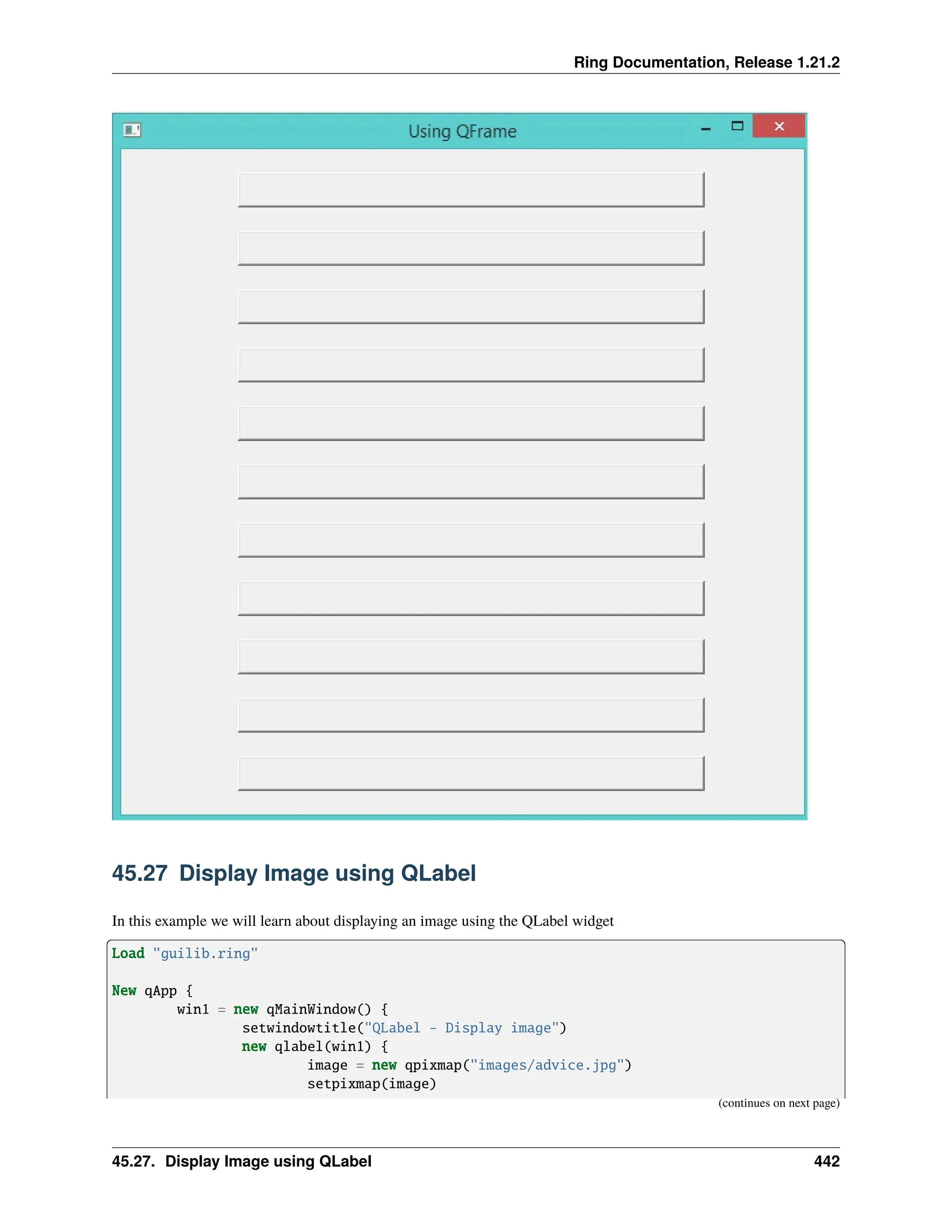 Ring Documentation, Release 1.21.2 45.27 Display Image using QLabel In this example we will learn about displaying an image using the QLabel widget Load "guilib.ring" New qApp { win1 = new qMainWindow() { setwindowtitle("QLabel - Display image") new qlabel(win1) { image = new qpixmap("images/advice.jpg") setpixmap(image) (continues on next page) 45.27. Display Image using QLabel 442 