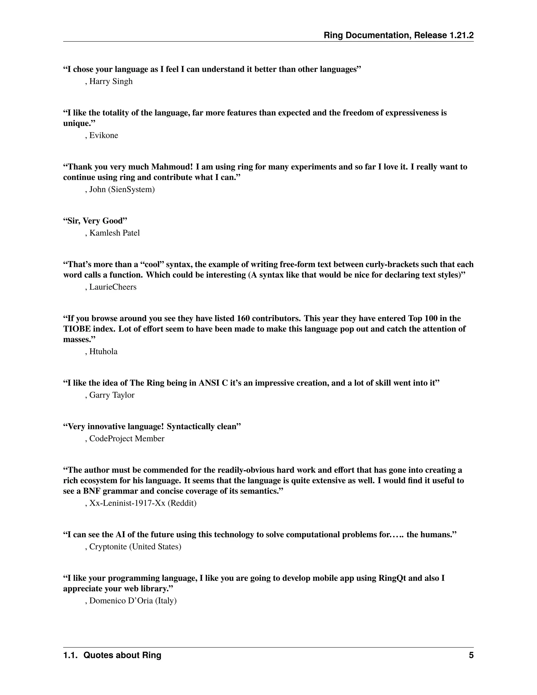 Ring Documentation, Release 1.21.2 “I chose your language as I feel I can understand it better than other languages” , Harry Singh “I like the totality of the language, far more features than expected and the freedom of expressiveness is unique.” , Evikone “Thank you very much Mahmoud! I am using ring for many experiments and so far I love it. I really want to continue using ring and contribute what I can.” , John (SienSystem) “Sir, Very Good” , Kamlesh Patel “That’s more than a “cool” syntax, the example of writing free-form text between curly-brackets such that each word calls a function. Which could be interesting (A syntax like that would be nice for declaring text styles)” , LaurieCheers “If you browse around you see they have listed 160 contributors. This year they have entered Top 100 in the TIOBE index. Lot of effort seem to have been made to make this language pop out and catch the attention of masses.” , Htuhola “I like the idea of The Ring being in ANSI C it’s an impressive creation, and a lot of skill went into it” , Garry Taylor “Very innovative language! Syntactically clean” , CodeProject Member “The author must be commended for the readily-obvious hard work and effort that has gone into creating a rich ecosystem for his language. It seems that the language is quite extensive as well. I would find it useful to see a BNF grammar and concise coverage of its semantics.” , Xx-Leninist-1917-Xx (Reddit) “I can see the AI of the future using this technology to solve computational problems for..... the humans.” , Cryptonite (United States) “I like your programming language, I like you are going to develop mobile app using RingQt and also I appreciate your web library.” , Domenico D’Oria (Italy) 1.1. Quotes about Ring 5 