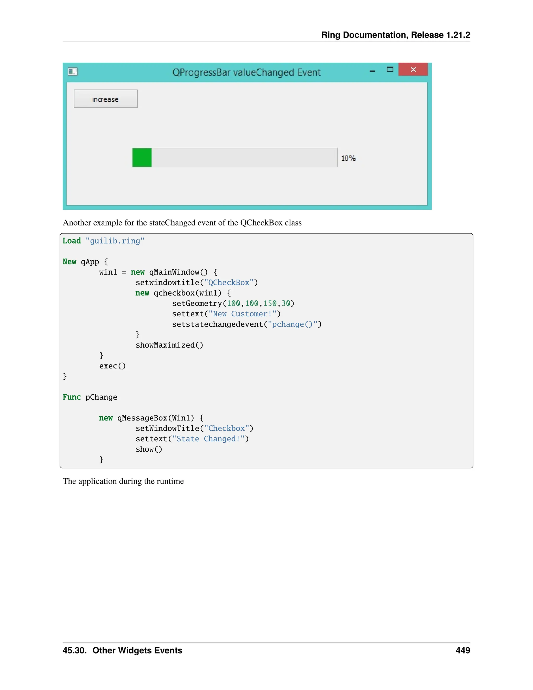 Ring Documentation, Release 1.21.2 Another example for the stateChanged event of the QCheckBox class Load "guilib.ring" New qApp { win1 = new qMainWindow() { setwindowtitle("QCheckBox") new qcheckbox(win1) { setGeometry(100,100,150,30) settext("New Customer!") setstatechangedevent("pchange()") } showMaximized() } exec() } Func pChange new qMessageBox(Win1) { setWindowTitle("Checkbox") settext("State Changed!") show() } The application during the runtime 45.30. Other Widgets Events 449 