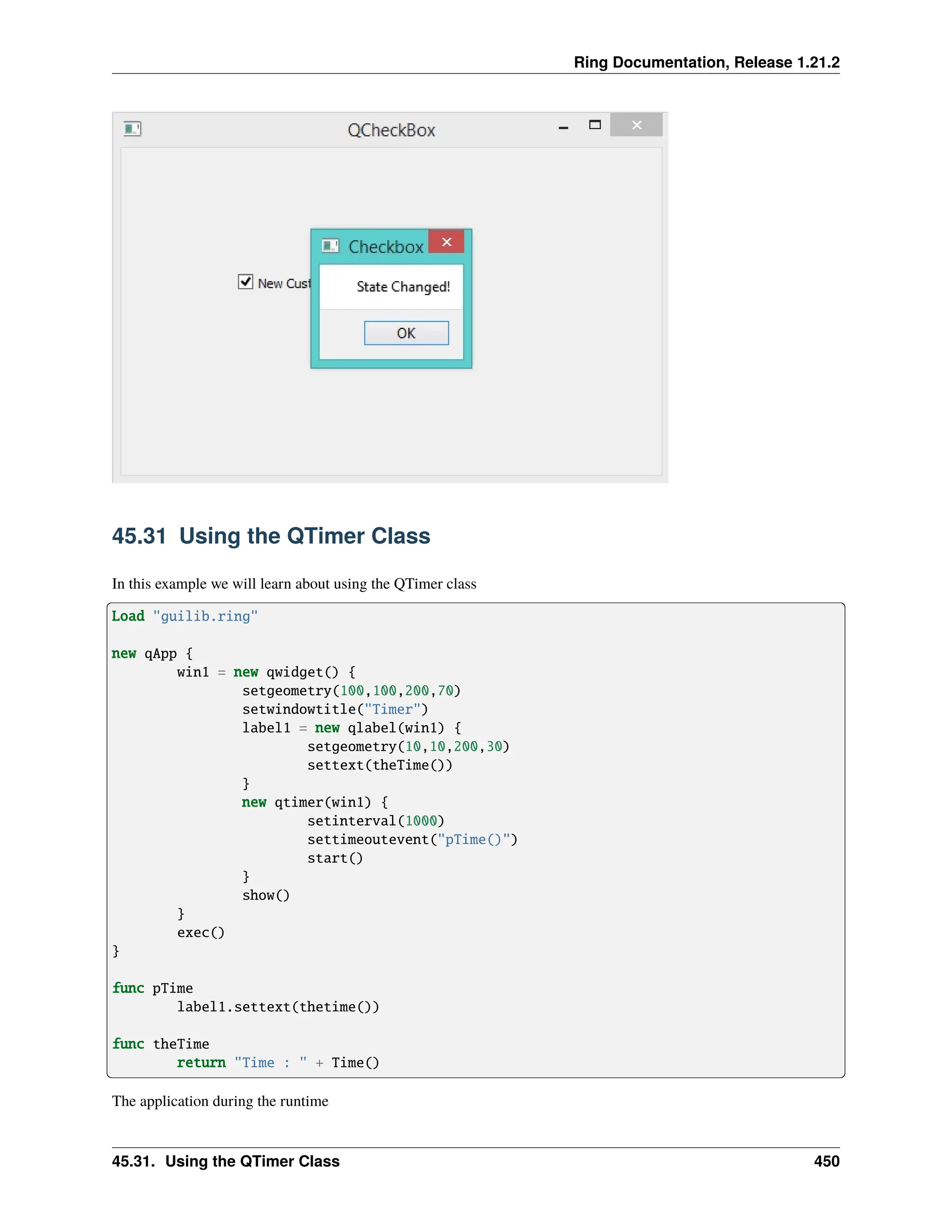 Ring Documentation, Release 1.21.2 45.31 Using the QTimer Class In this example we will learn about using the QTimer class Load "guilib.ring" new qApp { win1 = new qwidget() { setgeometry(100,100,200,70) setwindowtitle("Timer") label1 = new qlabel(win1) { setgeometry(10,10,200,30) settext(theTime()) } new qtimer(win1) { setinterval(1000) settimeoutevent("pTime()") start() } show() } exec() } func pTime label1.settext(thetime()) func theTime return "Time : " + Time() The application during the runtime 45.31. Using the QTimer Class 450 