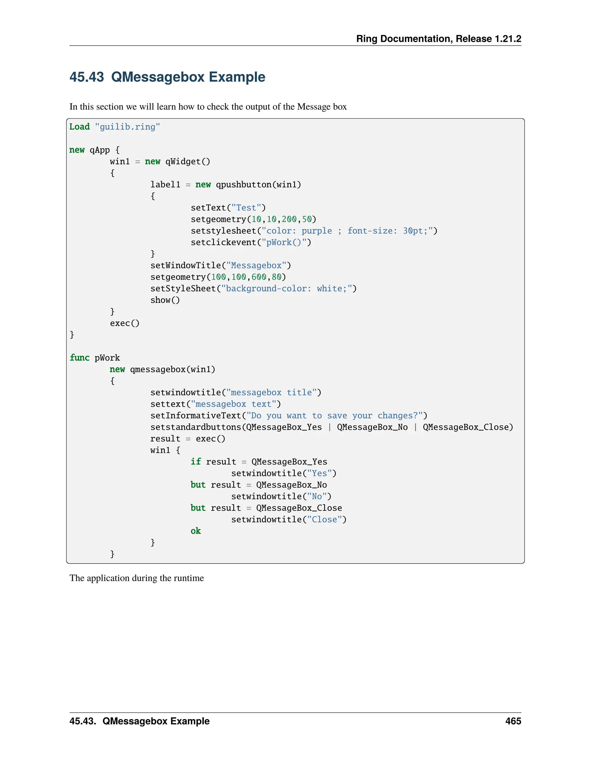 Ring Documentation, Release 1.21.2 45.43 QMessagebox Example In this section we will learn how to check the output of the Message box Load "guilib.ring" new qApp { win1 = new qWidget() { label1 = new qpushbutton(win1) { setText("Test") setgeometry(10,10,200,50) setstylesheet("color: purple ; font-size: 30pt;") setclickevent("pWork()") } setWindowTitle("Messagebox") setgeometry(100,100,600,80) setStyleSheet("background-color: white;") show() } exec() } func pWork new qmessagebox(win1) { setwindowtitle("messagebox title") settext("messagebox text") setInformativeText("Do you want to save your changes?") setstandardbuttons(QMessageBox_Yes | QMessageBox_No | QMessageBox_Close) result = exec() win1 { if result = QMessageBox_Yes setwindowtitle("Yes") but result = QMessageBox_No setwindowtitle("No") but result = QMessageBox_Close setwindowtitle("Close") ok } } The application during the runtime 45.43. QMessagebox Example 465 
