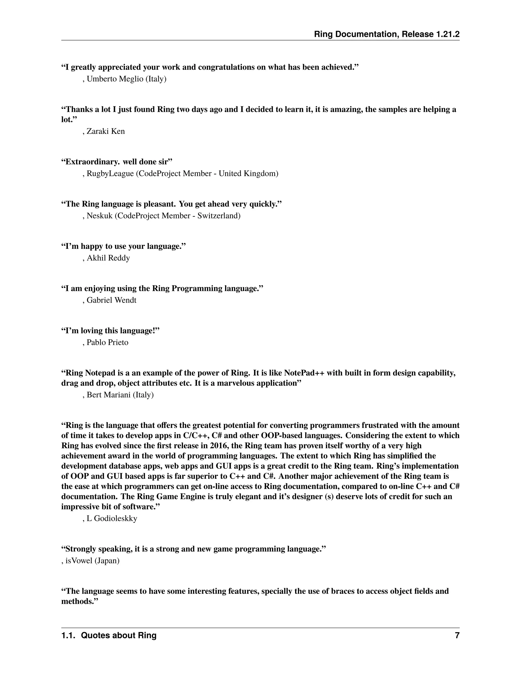 Ring Documentation, Release 1.21.2 “I greatly appreciated your work and congratulations on what has been achieved.” , Umberto Meglio (Italy) “Thanks a lot I just found Ring two days ago and I decided to learn it, it is amazing, the samples are helping a lot.” , Zaraki Ken “Extraordinary. well done sir” , RugbyLeague (CodeProject Member - United Kingdom) “The Ring language is pleasant. You get ahead very quickly.” , Neskuk (CodeProject Member - Switzerland) “I’m happy to use your language.” , Akhil Reddy “I am enjoying using the Ring Programming language.” , Gabriel Wendt “I’m loving this language!” , Pablo Prieto “Ring Notepad is a an example of the power of Ring. It is like NotePad++ with built in form design capability, drag and drop, object attributes etc. It is a marvelous application” , Bert Mariani (Italy) “Ring is the language that offers the greatest potential for converting programmers frustrated with the amount of time it takes to develop apps in C/C++, C# and other OOP-based languages. Considering the extent to which Ring has evolved since the first release in 2016, the Ring team has proven itself worthy of a very high achievement award in the world of programming languages. The extent to which Ring has simplified the development database apps, web apps and GUI apps is a great credit to the Ring team. Ring’s implementation of OOP and GUI based apps is far superior to C++ and C#. Another major achievement of the Ring team is the ease at which programmers can get on-line access to Ring documentation, compared to on-line C++ and C# documentation. The Ring Game Engine is truly elegant and it’s designer (s) deserve lots of credit for such an impressive bit of software.” , L Godioleskky “Strongly speaking, it is a strong and new game programming language.” , isVowel (Japan) “The language seems to have some interesting features, specially the use of braces to access object fields and methods.” 1.1. Quotes about Ring 7 