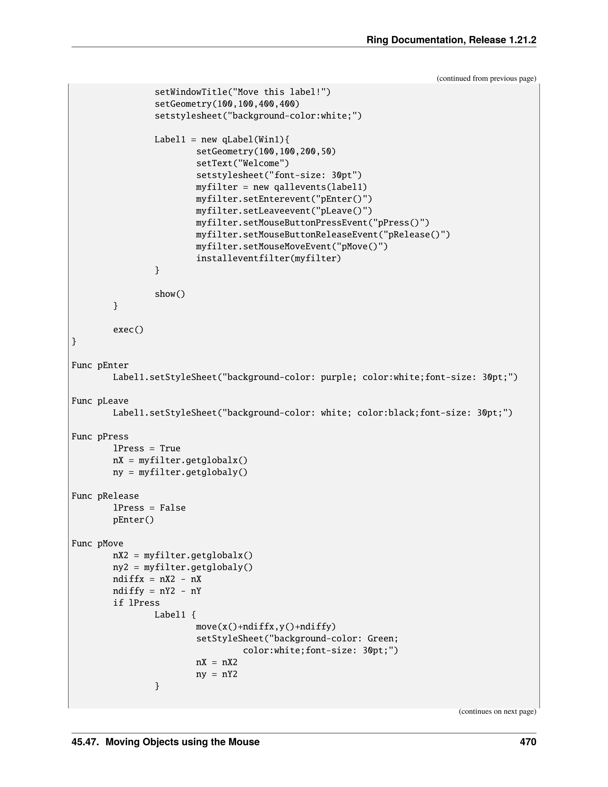 Ring Documentation, Release 1.21.2 (continued from previous page) setWindowTitle("Move this label!") setGeometry(100,100,400,400) setstylesheet("background-color:white;") Label1 = new qLabel(Win1){ setGeometry(100,100,200,50) setText("Welcome") setstylesheet("font-size: 30pt") myfilter = new qallevents(label1) myfilter.setEnterevent("pEnter()") myfilter.setLeaveevent("pLeave()") myfilter.setMouseButtonPressEvent("pPress()") myfilter.setMouseButtonReleaseEvent("pRelease()") myfilter.setMouseMoveEvent("pMove()") installeventfilter(myfilter) } show() } exec() } Func pEnter Label1.setStyleSheet("background-color: purple; color:white;font-size: 30pt;") Func pLeave Label1.setStyleSheet("background-color: white; color:black;font-size: 30pt;") Func pPress lPress = True nX = myfilter.getglobalx() ny = myfilter.getglobaly() Func pRelease lPress = False pEnter() Func pMove nX2 = myfilter.getglobalx() ny2 = myfilter.getglobaly() ndiffx = nX2 - nX ndiffy = nY2 - nY if lPress Label1 { move(x()+ndiffx,y()+ndiffy) setStyleSheet("background-color: Green; color:white;font-size: 30pt;") nX = nX2 ny = nY2 } (continues on next page) 45.47. Moving Objects using the Mouse 470 