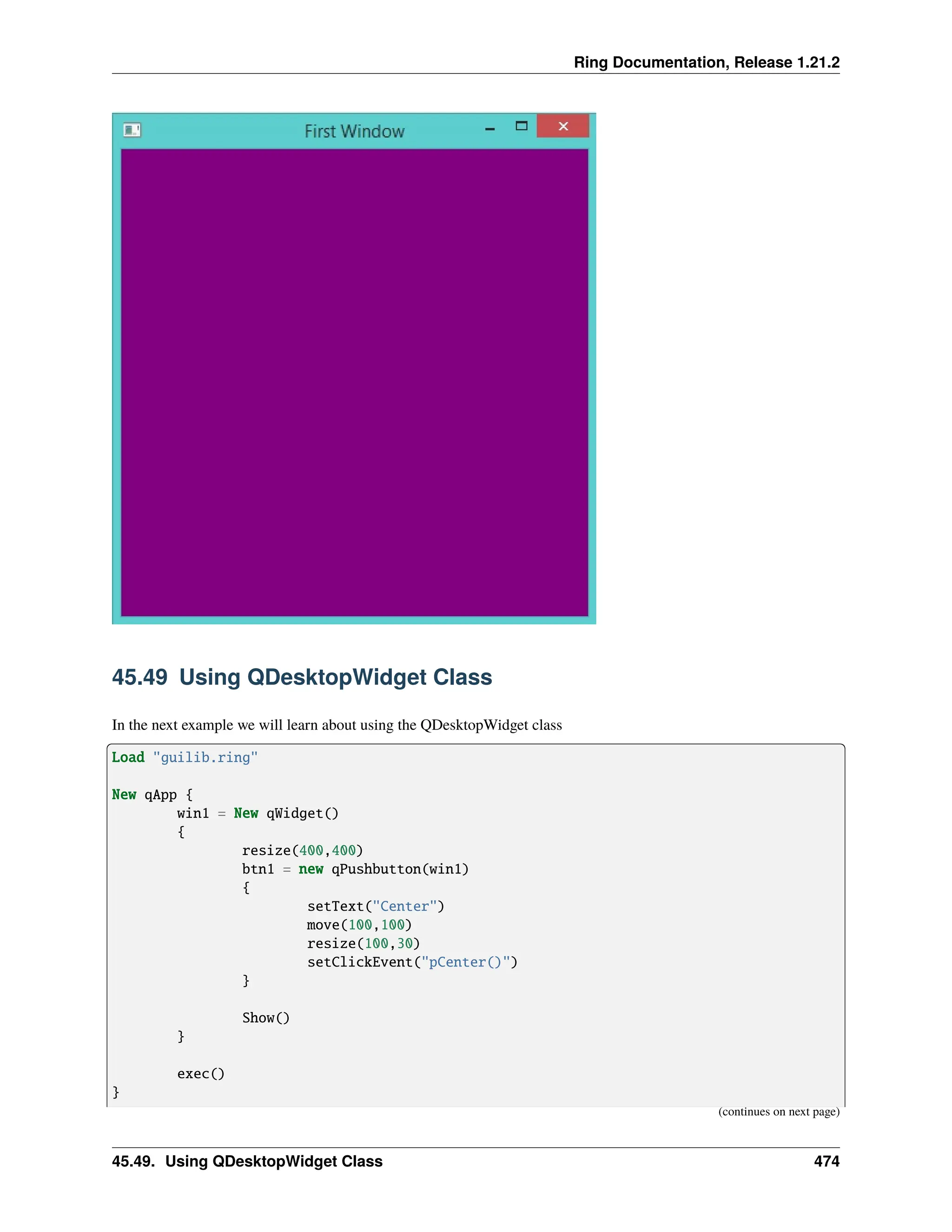 Ring Documentation, Release 1.21.2 45.49 Using QDesktopWidget Class In the next example we will learn about using the QDesktopWidget class Load "guilib.ring" New qApp { win1 = New qWidget() { resize(400,400) btn1 = new qPushbutton(win1) { setText("Center") move(100,100) resize(100,30) setClickEvent("pCenter()") } Show() } exec() } (continues on next page) 45.49. Using QDesktopWidget Class 474 