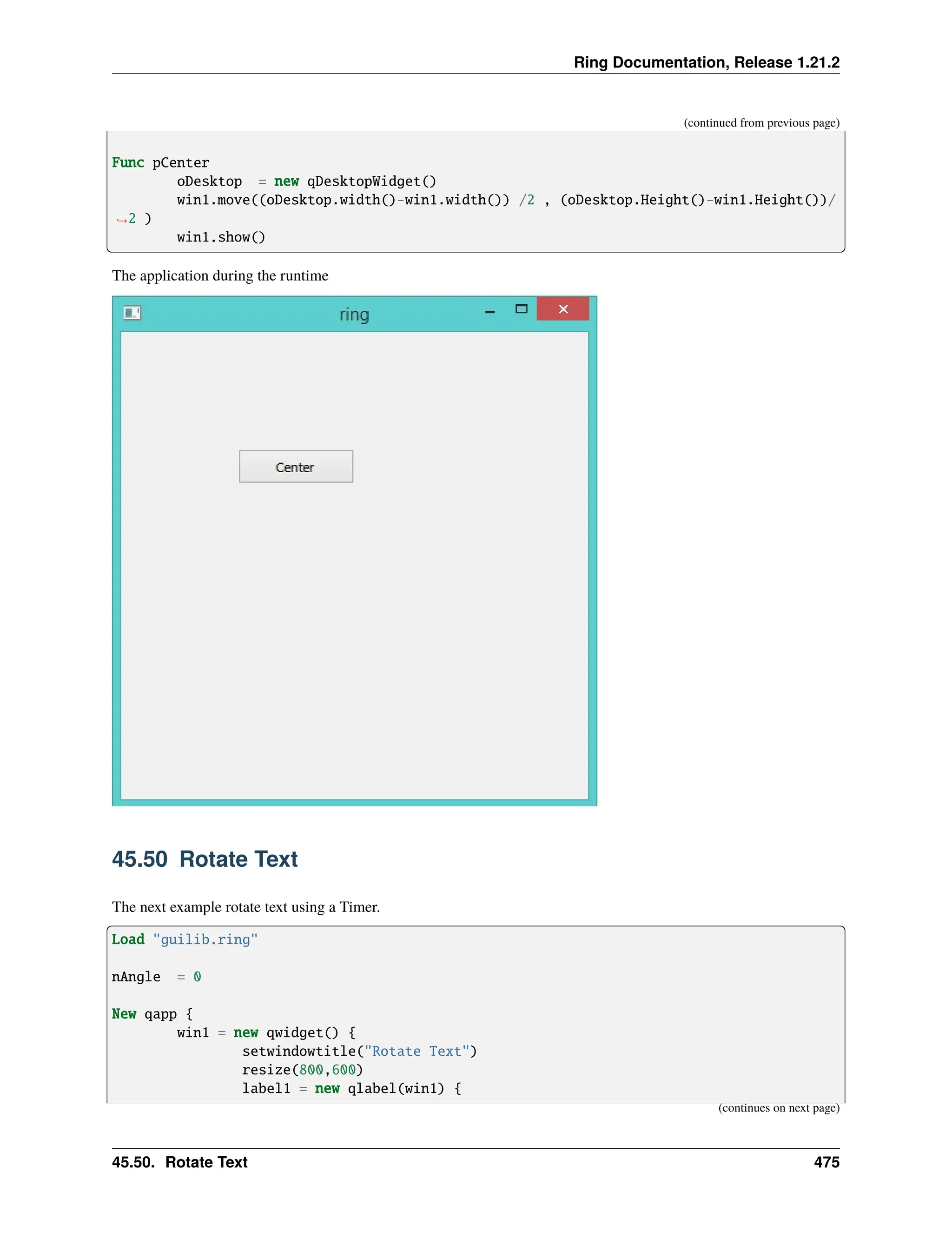 Ring Documentation, Release 1.21.2 (continued from previous page) Func pCenter oDesktop = new qDesktopWidget() win1.move((oDesktop.width()-win1.width()) /2 , (oDesktop.Height()-win1.Height())/ ˓ →2 ) win1.show() The application during the runtime 45.50 Rotate Text The next example rotate text using a Timer. Load "guilib.ring" nAngle = 0 New qapp { win1 = new qwidget() { setwindowtitle("Rotate Text") resize(800,600) label1 = new qlabel(win1) { (continues on next page) 45.50. Rotate Text 475 