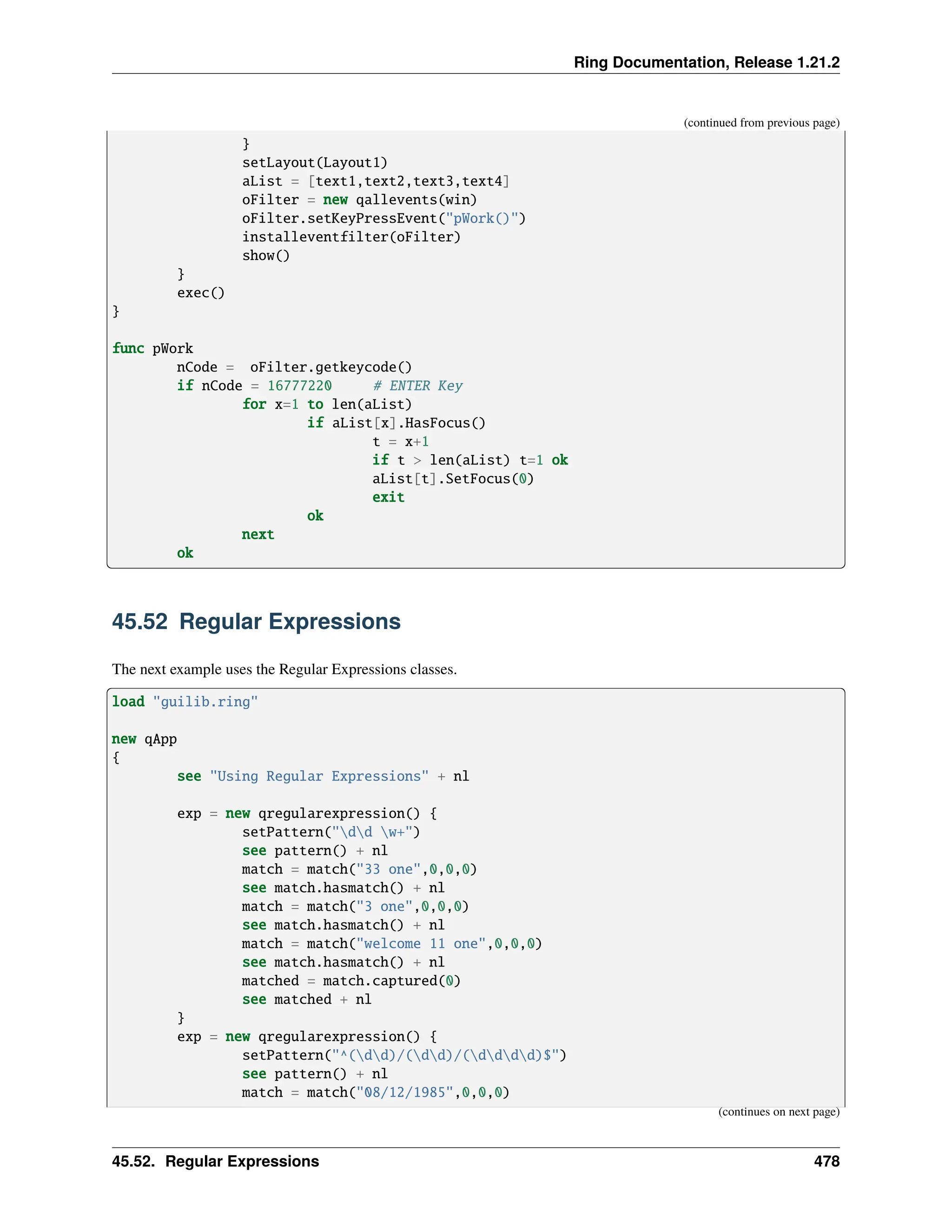 Ring Documentation, Release 1.21.2 (continued from previous page) } setLayout(Layout1) aList = [text1,text2,text3,text4] oFilter = new qallevents(win) oFilter.setKeyPressEvent("pWork()") installeventfilter(oFilter) show() } exec() } func pWork nCode = oFilter.getkeycode() if nCode = 16777220 # ENTER Key for x=1 to len(aList) if aList[x].HasFocus() t = x+1 if t > len(aList) t=1 ok aList[t].SetFocus(0) exit ok next ok 45.52 Regular Expressions The next example uses the Regular Expressions classes. load "guilib.ring" new qApp { see "Using Regular Expressions" + nl exp = new qregularexpression() { setPattern("dd w+") see pattern() + nl match = match("33 one",0,0,0) see match.hasmatch() + nl match = match("3 one",0,0,0) see match.hasmatch() + nl match = match("welcome 11 one",0,0,0) see match.hasmatch() + nl matched = match.captured(0) see matched + nl } exp = new qregularexpression() { setPattern("^(dd)/(dd)/(dddd)$") see pattern() + nl match = match("08/12/1985",0,0,0) (continues on next page) 45.52. Regular Expressions 478 