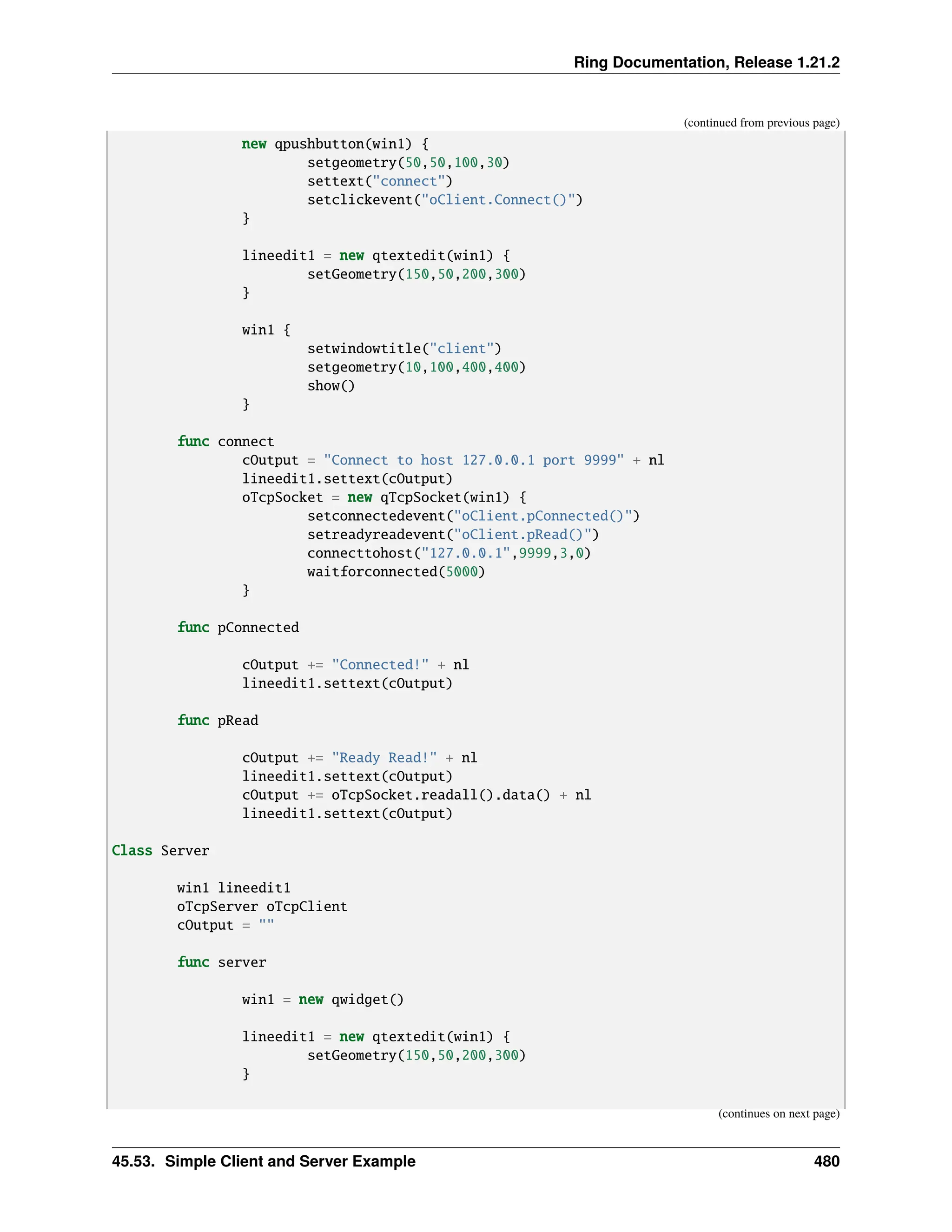 Ring Documentation, Release 1.21.2 (continued from previous page) new qpushbutton(win1) { setgeometry(50,50,100,30) settext("connect") setclickevent("oClient.Connect()") } lineedit1 = new qtextedit(win1) { setGeometry(150,50,200,300) } win1 { setwindowtitle("client") setgeometry(10,100,400,400) show() } func connect cOutput = "Connect to host 127.0.0.1 port 9999" + nl lineedit1.settext(cOutput) oTcpSocket = new qTcpSocket(win1) { setconnectedevent("oClient.pConnected()") setreadyreadevent("oClient.pRead()") connecttohost("127.0.0.1",9999,3,0) waitforconnected(5000) } func pConnected cOutput += "Connected!" + nl lineedit1.settext(cOutput) func pRead cOutput += "Ready Read!" + nl lineedit1.settext(cOutput) cOutput += oTcpSocket.readall().data() + nl lineedit1.settext(cOutput) Class Server win1 lineedit1 oTcpServer oTcpClient cOutput = "" func server win1 = new qwidget() lineedit1 = new qtextedit(win1) { setGeometry(150,50,200,300) } (continues on next page) 45.53. Simple Client and Server Example 480 