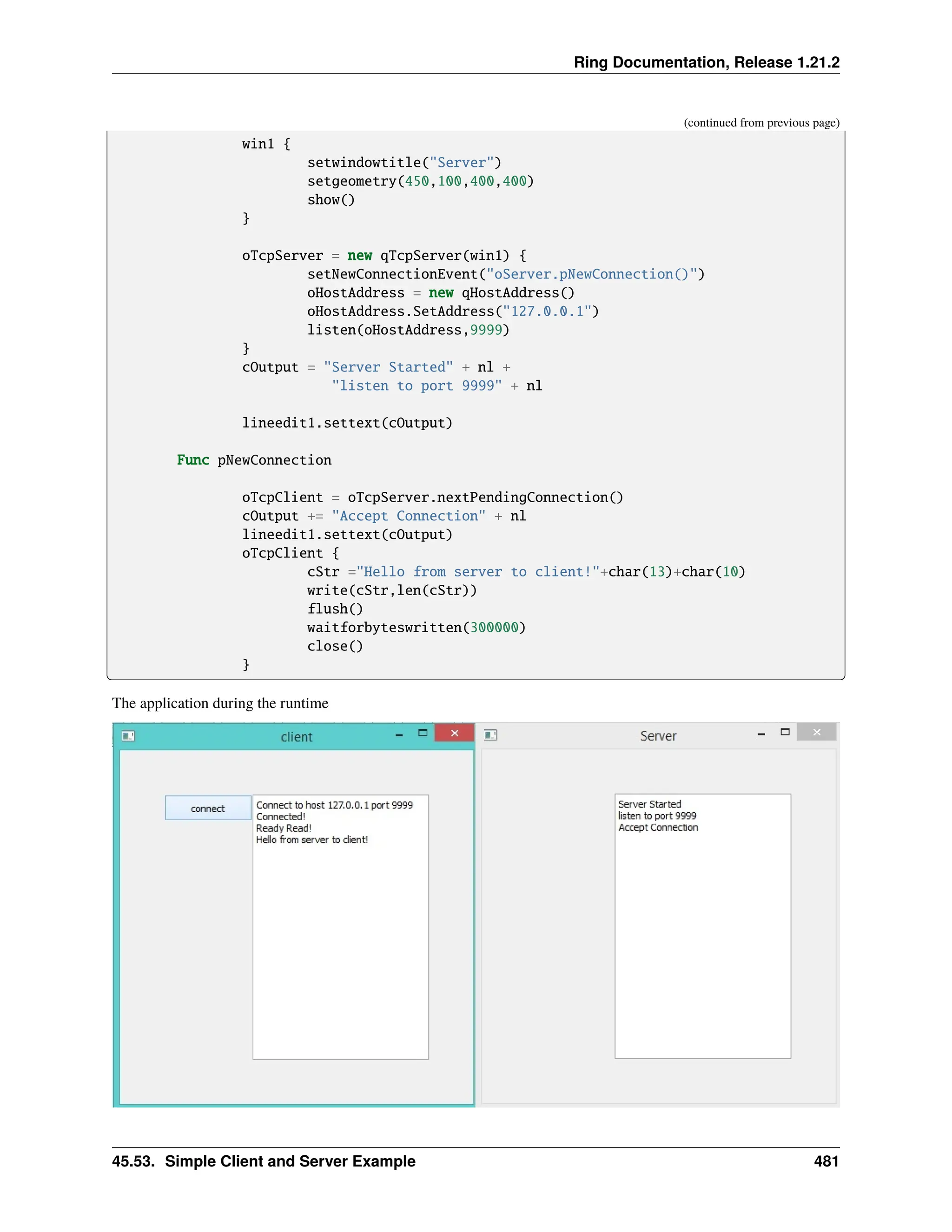 Ring Documentation, Release 1.21.2 (continued from previous page) win1 { setwindowtitle("Server") setgeometry(450,100,400,400) show() } oTcpServer = new qTcpServer(win1) { setNewConnectionEvent("oServer.pNewConnection()") oHostAddress = new qHostAddress() oHostAddress.SetAddress("127.0.0.1") listen(oHostAddress,9999) } cOutput = "Server Started" + nl + "listen to port 9999" + nl lineedit1.settext(cOutput) Func pNewConnection oTcpClient = oTcpServer.nextPendingConnection() cOutput += "Accept Connection" + nl lineedit1.settext(cOutput) oTcpClient { cStr ="Hello from server to client!"+char(13)+char(10) write(cStr,len(cStr)) flush() waitforbyteswritten(300000) close() } The application during the runtime 45.53. Simple Client and Server Example 481 