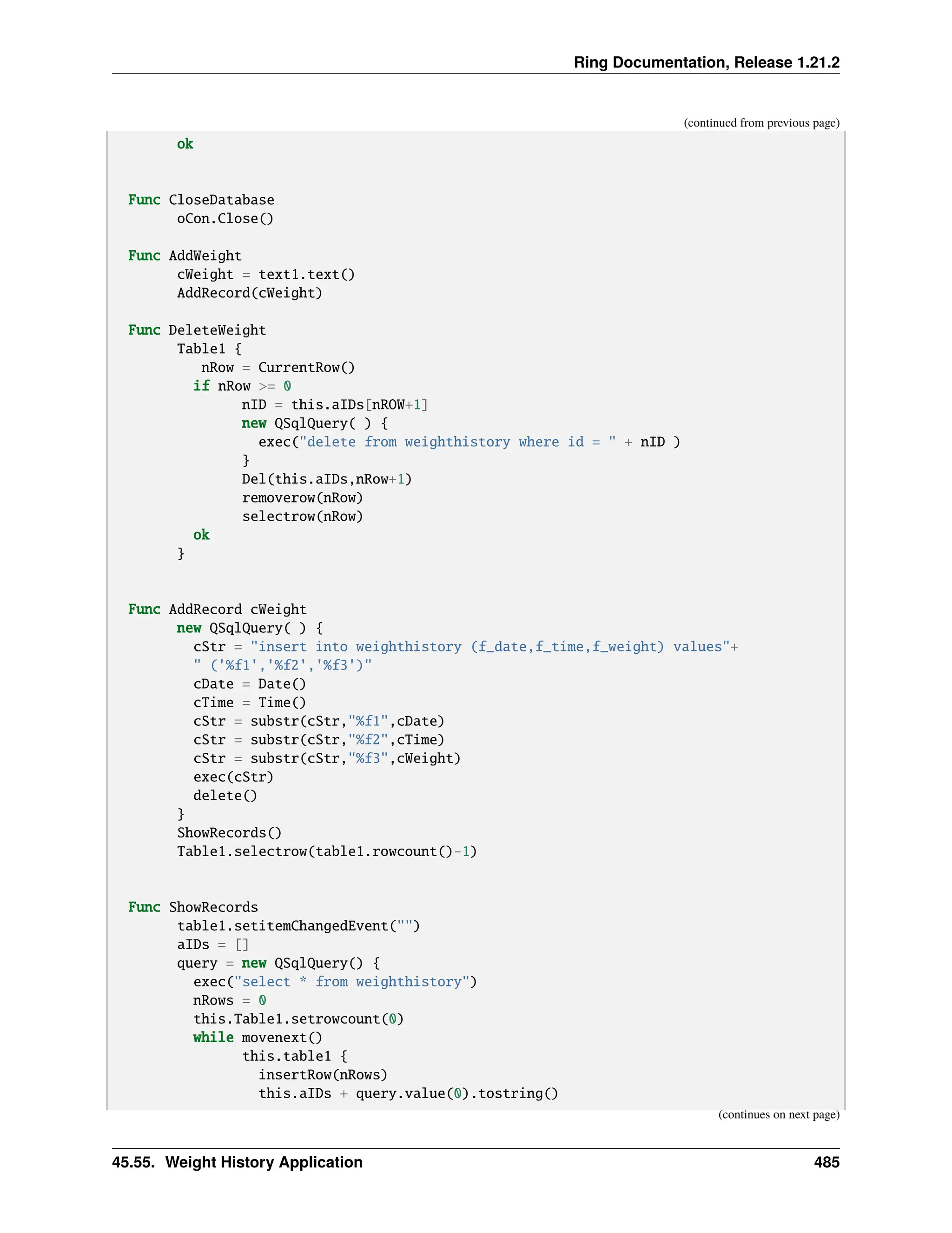 Ring Documentation, Release 1.21.2 (continued from previous page) ok Func CloseDatabase oCon.Close() Func AddWeight cWeight = text1.text() AddRecord(cWeight) Func DeleteWeight Table1 { nRow = CurrentRow() if nRow >= 0 nID = this.aIDs[nROW+1] new QSqlQuery( ) { exec("delete from weighthistory where id = " + nID ) } Del(this.aIDs,nRow+1) removerow(nRow) selectrow(nRow) ok } Func AddRecord cWeight new QSqlQuery( ) { cStr = "insert into weighthistory (f_date,f_time,f_weight) values"+ " ('%f1','%f2','%f3')" cDate = Date() cTime = Time() cStr = substr(cStr,"%f1",cDate) cStr = substr(cStr,"%f2",cTime) cStr = substr(cStr,"%f3",cWeight) exec(cStr) delete() } ShowRecords() Table1.selectrow(table1.rowcount()-1) Func ShowRecords table1.setitemChangedEvent("") aIDs = [] query = new QSqlQuery() { exec("select * from weighthistory") nRows = 0 this.Table1.setrowcount(0) while movenext() this.table1 { insertRow(nRows) this.aIDs + query.value(0).tostring() (continues on next page) 45.55. Weight History Application 485 