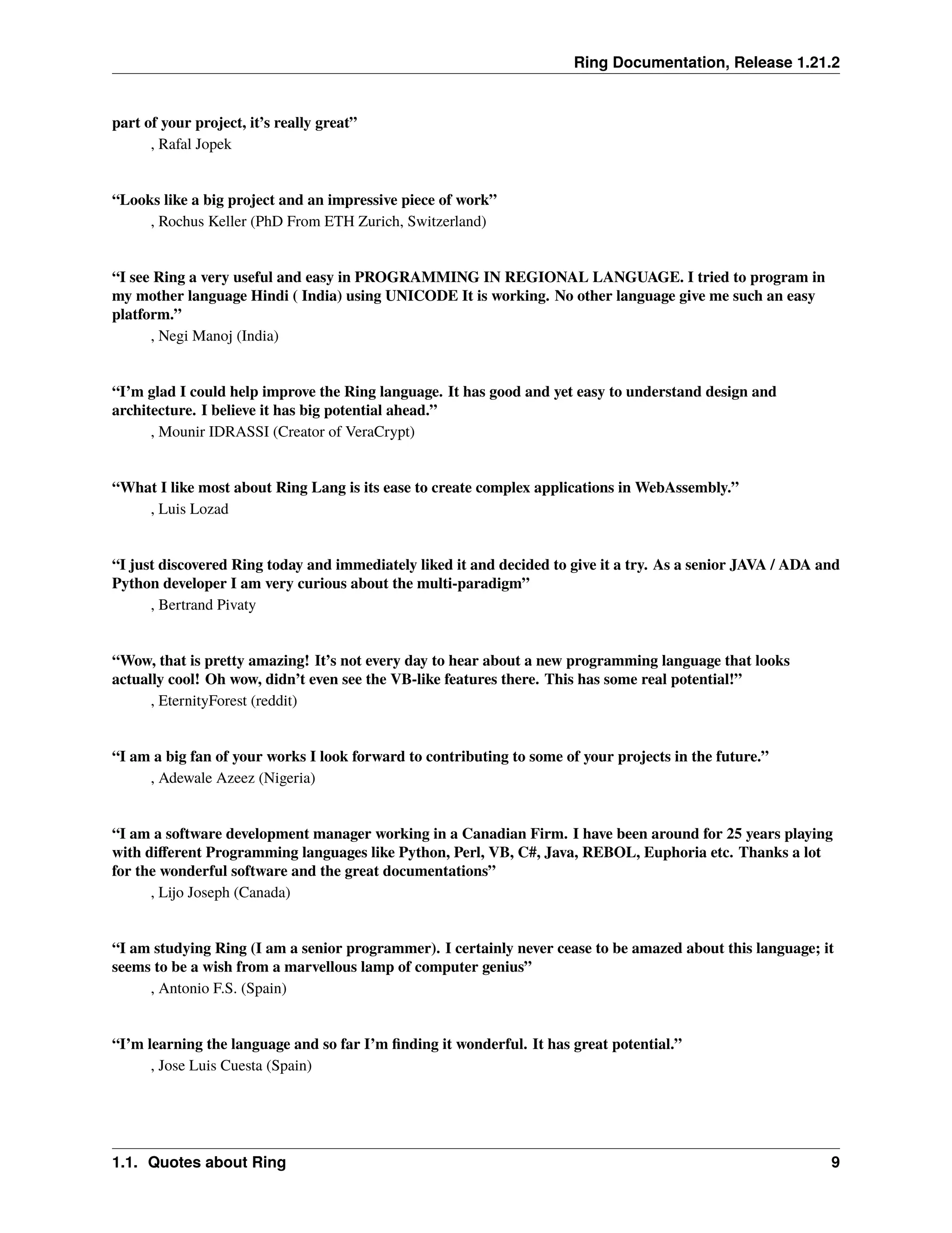 Ring Documentation, Release 1.21.2 part of your project, it’s really great” , Rafal Jopek “Looks like a big project and an impressive piece of work” , Rochus Keller (PhD From ETH Zurich, Switzerland) “I see Ring a very useful and easy in PROGRAMMING IN REGIONAL LANGUAGE. I tried to program in my mother language Hindi ( India) using UNICODE It is working. No other language give me such an easy platform.” , Negi Manoj (India) “I’m glad I could help improve the Ring language. It has good and yet easy to understand design and architecture. I believe it has big potential ahead.” , Mounir IDRASSI (Creator of VeraCrypt) “What I like most about Ring Lang is its ease to create complex applications in WebAssembly.” , Luis Lozad “I just discovered Ring today and immediately liked it and decided to give it a try. As a senior JAVA / ADA and Python developer I am very curious about the multi-paradigm” , Bertrand Pivaty “Wow, that is pretty amazing! It’s not every day to hear about a new programming language that looks actually cool! Oh wow, didn’t even see the VB-like features there. This has some real potential!” , EternityForest (reddit) “I am a big fan of your works I look forward to contributing to some of your projects in the future.” , Adewale Azeez (Nigeria) “I am a software development manager working in a Canadian Firm. I have been around for 25 years playing with different Programming languages like Python, Perl, VB, C#, Java, REBOL, Euphoria etc. Thanks a lot for the wonderful software and the great documentations” , Lijo Joseph (Canada) “I am studying Ring (I am a senior programmer). I certainly never cease to be amazed about this language; it seems to be a wish from a marvellous lamp of computer genius” , Antonio F.S. (Spain) “I’m learning the language and so far I’m finding it wonderful. It has great potential.” , Jose Luis Cuesta (Spain) 1.1. Quotes about Ring 9 