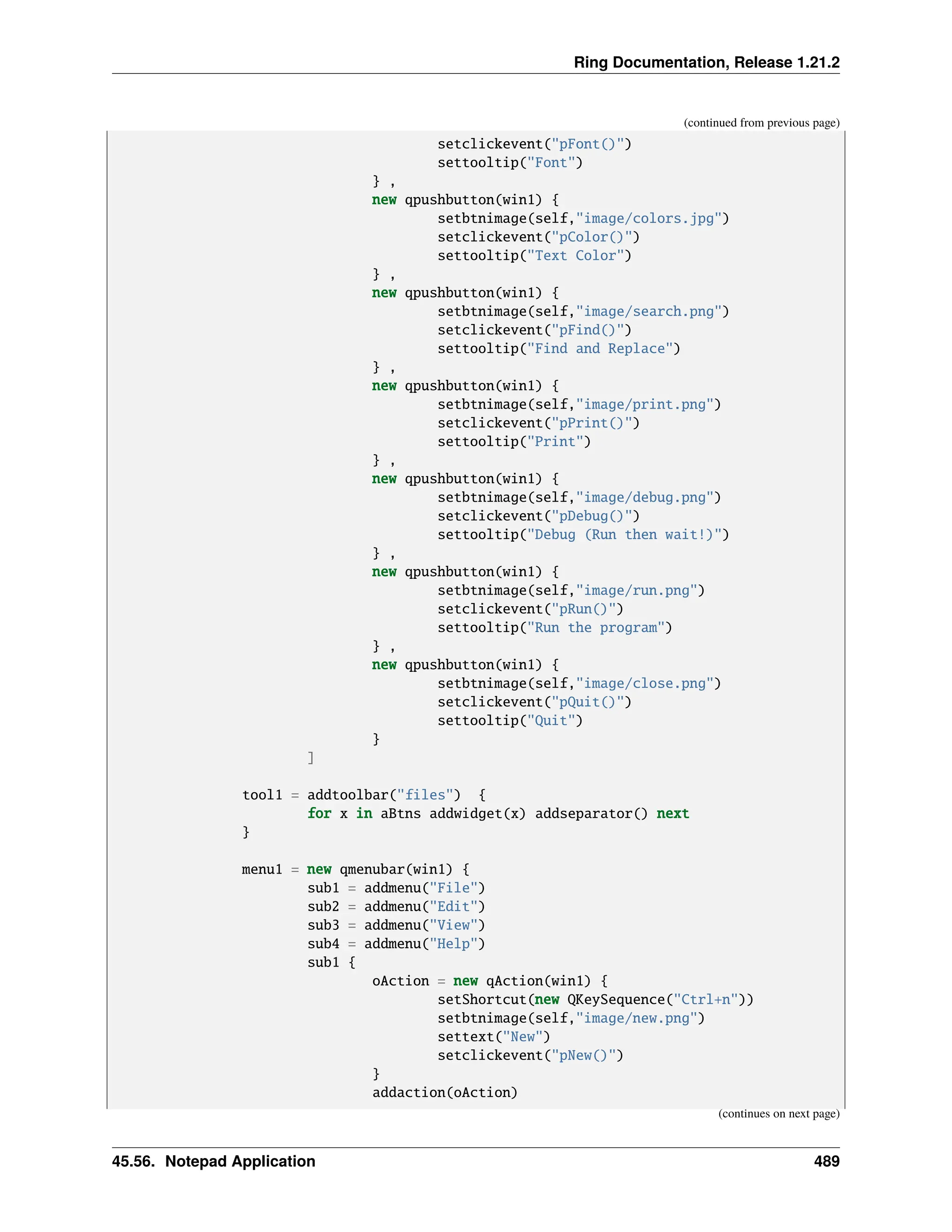 Ring Documentation, Release 1.21.2 (continued from previous page) setclickevent("pFont()") settooltip("Font") } , new qpushbutton(win1) { setbtnimage(self,"image/colors.jpg") setclickevent("pColor()") settooltip("Text Color") } , new qpushbutton(win1) { setbtnimage(self,"image/search.png") setclickevent("pFind()") settooltip("Find and Replace") } , new qpushbutton(win1) { setbtnimage(self,"image/print.png") setclickevent("pPrint()") settooltip("Print") } , new qpushbutton(win1) { setbtnimage(self,"image/debug.png") setclickevent("pDebug()") settooltip("Debug (Run then wait!)") } , new qpushbutton(win1) { setbtnimage(self,"image/run.png") setclickevent("pRun()") settooltip("Run the program") } , new qpushbutton(win1) { setbtnimage(self,"image/close.png") setclickevent("pQuit()") settooltip("Quit") } ] tool1 = addtoolbar("files") { for x in aBtns addwidget(x) addseparator() next } menu1 = new qmenubar(win1) { sub1 = addmenu("File") sub2 = addmenu("Edit") sub3 = addmenu("View") sub4 = addmenu("Help") sub1 { oAction = new qAction(win1) { setShortcut(new QKeySequence("Ctrl+n")) setbtnimage(self,"image/new.png") settext("New") setclickevent("pNew()") } addaction(oAction) (continues on next page) 45.56. Notepad Application 489 