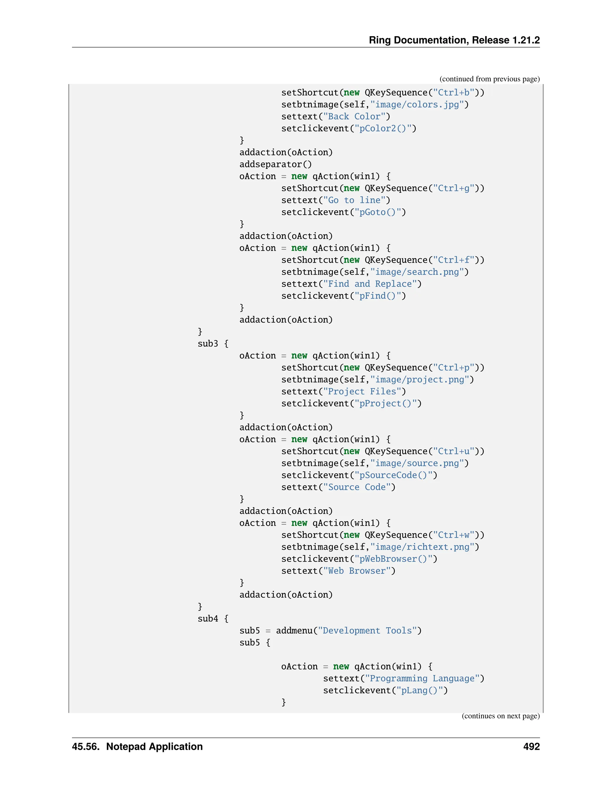 Ring Documentation, Release 1.21.2 (continued from previous page) setShortcut(new QKeySequence("Ctrl+b")) setbtnimage(self,"image/colors.jpg") settext("Back Color") setclickevent("pColor2()") } addaction(oAction) addseparator() oAction = new qAction(win1) { setShortcut(new QKeySequence("Ctrl+g")) settext("Go to line") setclickevent("pGoto()") } addaction(oAction) oAction = new qAction(win1) { setShortcut(new QKeySequence("Ctrl+f")) setbtnimage(self,"image/search.png") settext("Find and Replace") setclickevent("pFind()") } addaction(oAction) } sub3 { oAction = new qAction(win1) { setShortcut(new QKeySequence("Ctrl+p")) setbtnimage(self,"image/project.png") settext("Project Files") setclickevent("pProject()") } addaction(oAction) oAction = new qAction(win1) { setShortcut(new QKeySequence("Ctrl+u")) setbtnimage(self,"image/source.png") setclickevent("pSourceCode()") settext("Source Code") } addaction(oAction) oAction = new qAction(win1) { setShortcut(new QKeySequence("Ctrl+w")) setbtnimage(self,"image/richtext.png") setclickevent("pWebBrowser()") settext("Web Browser") } addaction(oAction) } sub4 { sub5 = addmenu("Development Tools") sub5 { oAction = new qAction(win1) { settext("Programming Language") setclickevent("pLang()") } (continues on next page) 45.56. Notepad Application 492 
