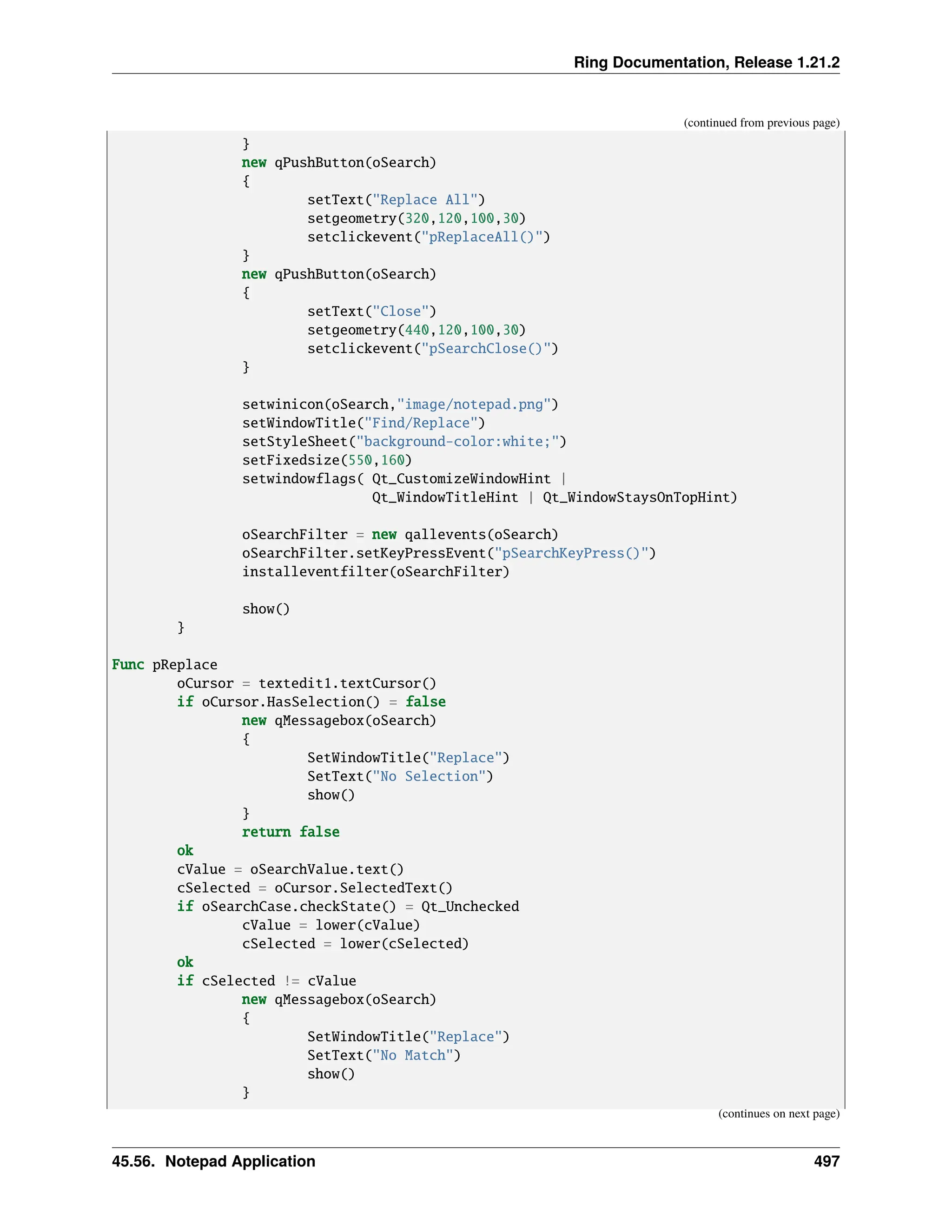 Ring Documentation, Release 1.21.2 (continued from previous page) } new qPushButton(oSearch) { setText("Replace All") setgeometry(320,120,100,30) setclickevent("pReplaceAll()") } new qPushButton(oSearch) { setText("Close") setgeometry(440,120,100,30) setclickevent("pSearchClose()") } setwinicon(oSearch,"image/notepad.png") setWindowTitle("Find/Replace") setStyleSheet("background-color:white;") setFixedsize(550,160) setwindowflags( Qt_CustomizeWindowHint | Qt_WindowTitleHint | Qt_WindowStaysOnTopHint) oSearchFilter = new qallevents(oSearch) oSearchFilter.setKeyPressEvent("pSearchKeyPress()") installeventfilter(oSearchFilter) show() } Func pReplace oCursor = textedit1.textCursor() if oCursor.HasSelection() = false new qMessagebox(oSearch) { SetWindowTitle("Replace") SetText("No Selection") show() } return false ok cValue = oSearchValue.text() cSelected = oCursor.SelectedText() if oSearchCase.checkState() = Qt_Unchecked cValue = lower(cValue) cSelected = lower(cSelected) ok if cSelected != cValue new qMessagebox(oSearch) { SetWindowTitle("Replace") SetText("No Match") show() } (continues on next page) 45.56. Notepad Application 497 