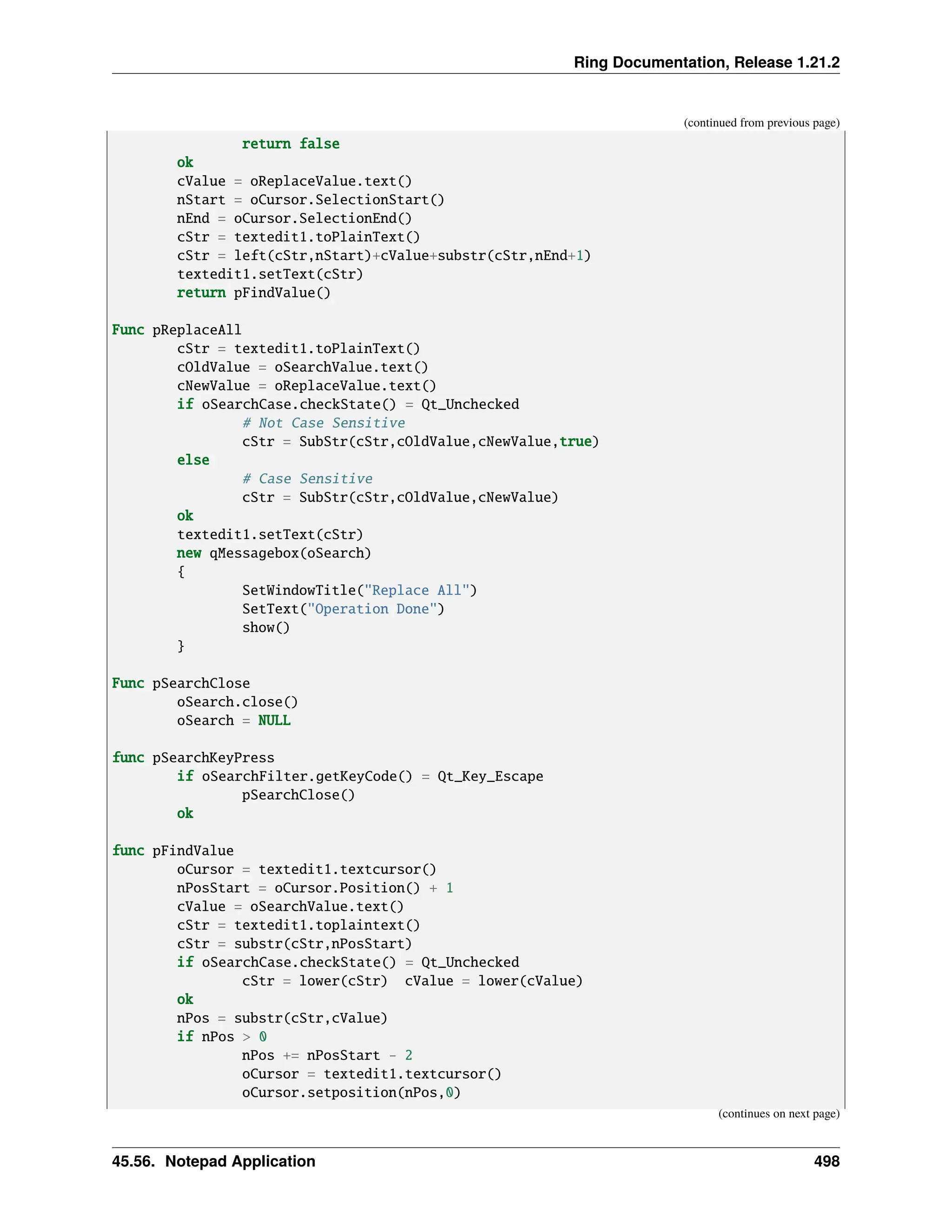Ring Documentation, Release 1.21.2 (continued from previous page) return false ok cValue = oReplaceValue.text() nStart = oCursor.SelectionStart() nEnd = oCursor.SelectionEnd() cStr = textedit1.toPlainText() cStr = left(cStr,nStart)+cValue+substr(cStr,nEnd+1) textedit1.setText(cStr) return pFindValue() Func pReplaceAll cStr = textedit1.toPlainText() cOldValue = oSearchValue.text() cNewValue = oReplaceValue.text() if oSearchCase.checkState() = Qt_Unchecked # Not Case Sensitive cStr = SubStr(cStr,cOldValue,cNewValue,true) else # Case Sensitive cStr = SubStr(cStr,cOldValue,cNewValue) ok textedit1.setText(cStr) new qMessagebox(oSearch) { SetWindowTitle("Replace All") SetText("Operation Done") show() } Func pSearchClose oSearch.close() oSearch = NULL func pSearchKeyPress if oSearchFilter.getKeyCode() = Qt_Key_Escape pSearchClose() ok func pFindValue oCursor = textedit1.textcursor() nPosStart = oCursor.Position() + 1 cValue = oSearchValue.text() cStr = textedit1.toplaintext() cStr = substr(cStr,nPosStart) if oSearchCase.checkState() = Qt_Unchecked cStr = lower(cStr) cValue = lower(cValue) ok nPos = substr(cStr,cValue) if nPos > 0 nPos += nPosStart - 2 oCursor = textedit1.textcursor() oCursor.setposition(nPos,0) (continues on next page) 45.56. Notepad Application 498 