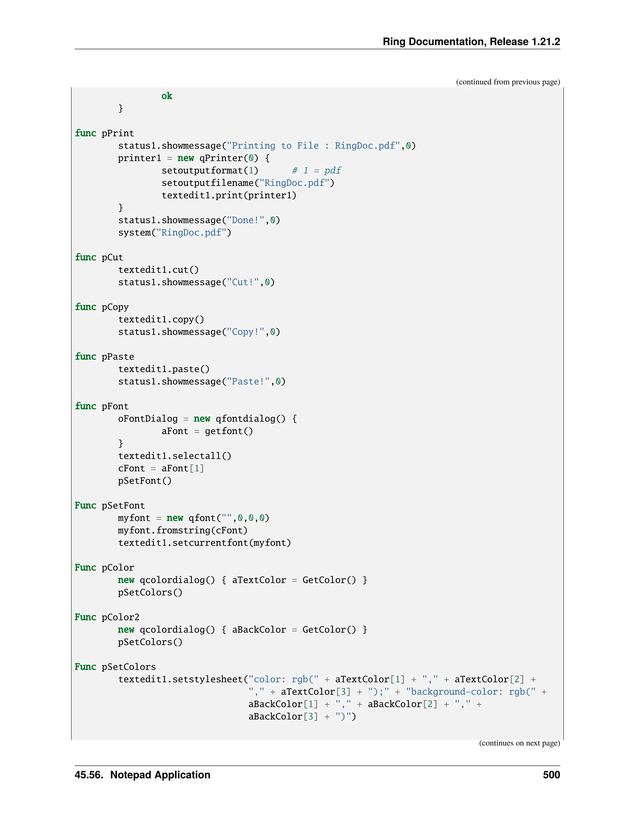 Ring Documentation, Release 1.21.2 (continued from previous page) ok } func pPrint status1.showmessage("Printing to File : RingDoc.pdf",0) printer1 = new qPrinter(0) { setoutputformat(1) # 1 = pdf setoutputfilename("RingDoc.pdf") textedit1.print(printer1) } status1.showmessage("Done!",0) system("RingDoc.pdf") func pCut textedit1.cut() status1.showmessage("Cut!",0) func pCopy textedit1.copy() status1.showmessage("Copy!",0) func pPaste textedit1.paste() status1.showmessage("Paste!",0) func pFont oFontDialog = new qfontdialog() { aFont = getfont() } textedit1.selectall() cFont = aFont[1] pSetFont() Func pSetFont myfont = new qfont("",0,0,0) myfont.fromstring(cFont) textedit1.setcurrentfont(myfont) Func pColor new qcolordialog() { aTextColor = GetColor() } pSetColors() Func pColor2 new qcolordialog() { aBackColor = GetColor() } pSetColors() Func pSetColors textedit1.setstylesheet("color: rgb(" + aTextColor[1] + "," + aTextColor[2] + "," + aTextColor[3] + ");" + "background-color: rgb(" + aBackColor[1] + "," + aBackColor[2] + "," + aBackColor[3] + ")") (continues on next page) 45.56. Notepad Application 500 