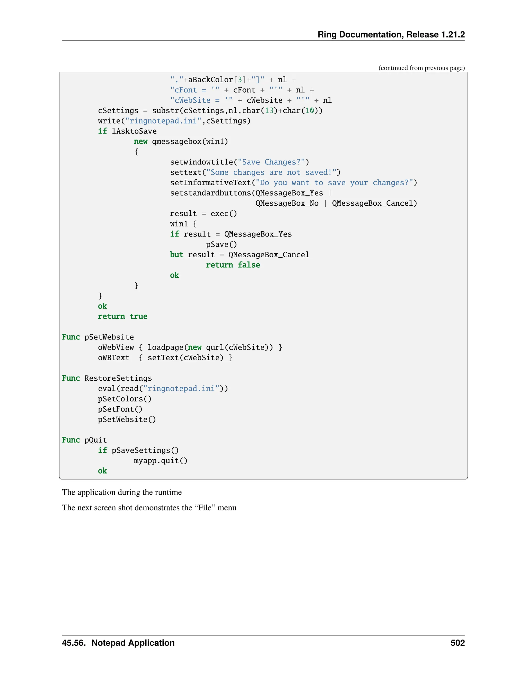 Ring Documentation, Release 1.21.2 (continued from previous page) ","+aBackColor[3]+"]" + nl + "cFont = '" + cFont + "'" + nl + "cWebSite = '" + cWebsite + "'" + nl cSettings = substr(cSettings,nl,char(13)+char(10)) write("ringnotepad.ini",cSettings) if lAsktoSave new qmessagebox(win1) { setwindowtitle("Save Changes?") settext("Some changes are not saved!") setInformativeText("Do you want to save your changes?") setstandardbuttons(QMessageBox_Yes | QMessageBox_No | QMessageBox_Cancel) result = exec() win1 { if result = QMessageBox_Yes pSave() but result = QMessageBox_Cancel return false ok } } ok return true Func pSetWebsite oWebView { loadpage(new qurl(cWebSite)) } oWBText { setText(cWebSite) } Func RestoreSettings eval(read("ringnotepad.ini")) pSetColors() pSetFont() pSetWebsite() Func pQuit if pSaveSettings() myapp.quit() ok The application during the runtime The next screen shot demonstrates the “File” menu 45.56. Notepad Application 502 