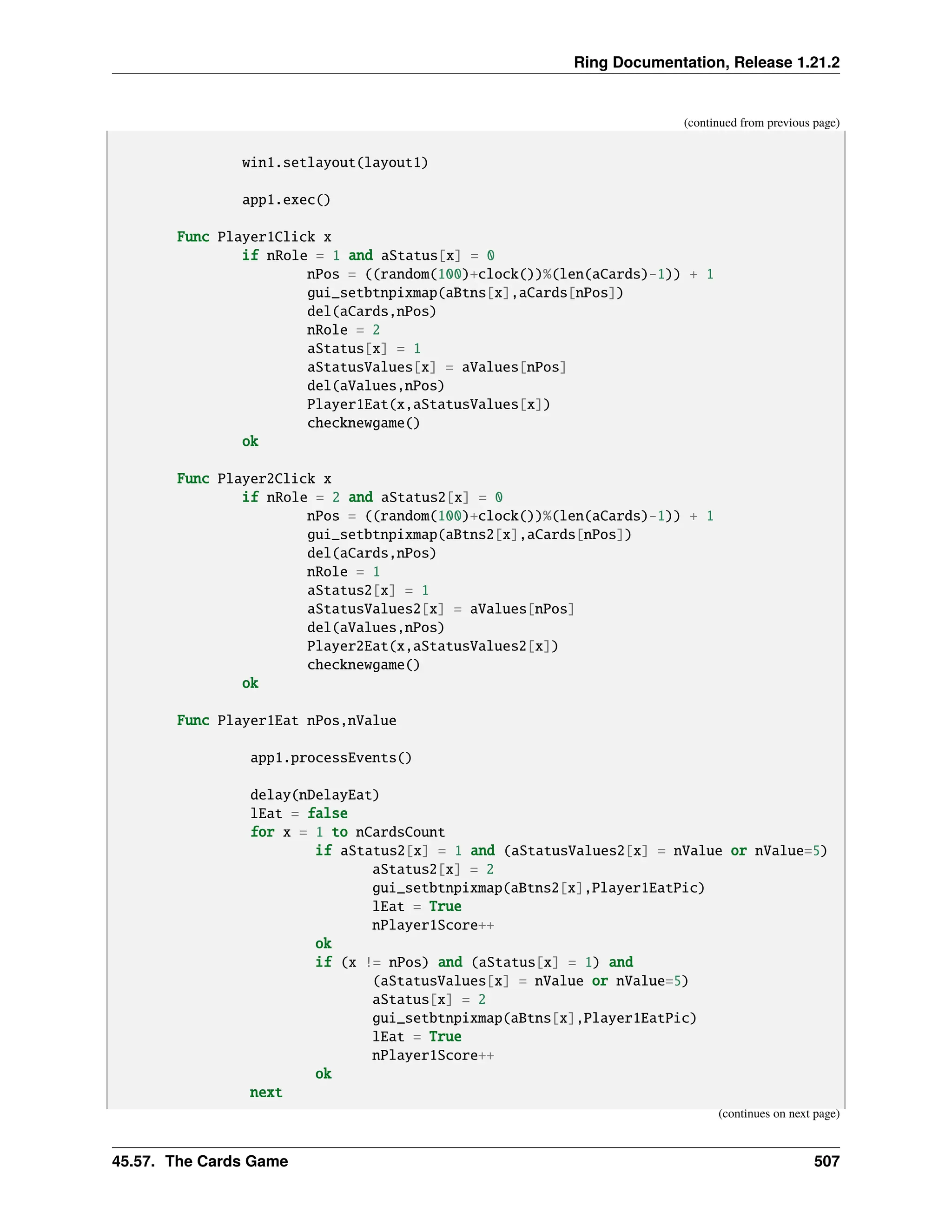Ring Documentation, Release 1.21.2 (continued from previous page) win1.setlayout(layout1) app1.exec() Func Player1Click x if nRole = 1 and aStatus[x] = 0 nPos = ((random(100)+clock())%(len(aCards)-1)) + 1 gui_setbtnpixmap(aBtns[x],aCards[nPos]) del(aCards,nPos) nRole = 2 aStatus[x] = 1 aStatusValues[x] = aValues[nPos] del(aValues,nPos) Player1Eat(x,aStatusValues[x]) checknewgame() ok Func Player2Click x if nRole = 2 and aStatus2[x] = 0 nPos = ((random(100)+clock())%(len(aCards)-1)) + 1 gui_setbtnpixmap(aBtns2[x],aCards[nPos]) del(aCards,nPos) nRole = 1 aStatus2[x] = 1 aStatusValues2[x] = aValues[nPos] del(aValues,nPos) Player2Eat(x,aStatusValues2[x]) checknewgame() ok Func Player1Eat nPos,nValue app1.processEvents() delay(nDelayEat) lEat = false for x = 1 to nCardsCount if aStatus2[x] = 1 and (aStatusValues2[x] = nValue or nValue=5) aStatus2[x] = 2 gui_setbtnpixmap(aBtns2[x],Player1EatPic) lEat = True nPlayer1Score++ ok if (x != nPos) and (aStatus[x] = 1) and (aStatusValues[x] = nValue or nValue=5) aStatus[x] = 2 gui_setbtnpixmap(aBtns[x],Player1EatPic) lEat = True nPlayer1Score++ ok next (continues on next page) 45.57. The Cards Game 507 