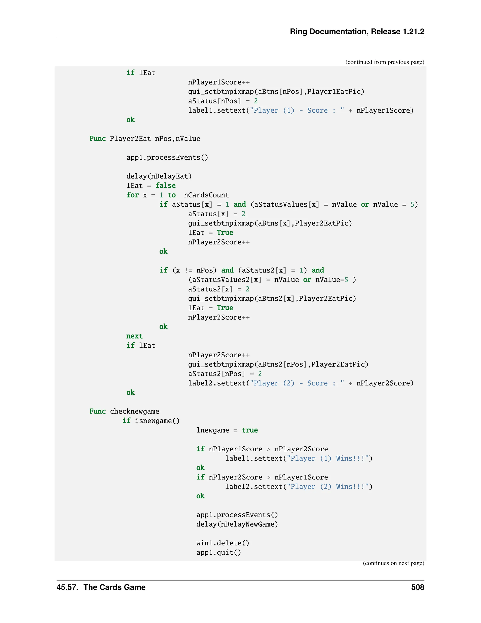 Ring Documentation, Release 1.21.2 (continued from previous page) if lEat nPlayer1Score++ gui_setbtnpixmap(aBtns[nPos],Player1EatPic) aStatus[nPos] = 2 label1.settext("Player (1) - Score : " + nPlayer1Score) ok Func Player2Eat nPos,nValue app1.processEvents() delay(nDelayEat) lEat = false for x = 1 to nCardsCount if aStatus[x] = 1 and (aStatusValues[x] = nValue or nValue = 5) aStatus[x] = 2 gui_setbtnpixmap(aBtns[x],Player2EatPic) lEat = True nPlayer2Score++ ok if (x != nPos) and (aStatus2[x] = 1) and (aStatusValues2[x] = nValue or nValue=5 ) aStatus2[x] = 2 gui_setbtnpixmap(aBtns2[x],Player2EatPic) lEat = True nPlayer2Score++ ok next if lEat nPlayer2Score++ gui_setbtnpixmap(aBtns2[nPos],Player2EatPic) aStatus2[nPos] = 2 label2.settext("Player (2) - Score : " + nPlayer2Score) ok Func checknewgame if isnewgame() lnewgame = true if nPlayer1Score > nPlayer2Score label1.settext("Player (1) Wins!!!") ok if nPlayer2Score > nPlayer1Score label2.settext("Player (2) Wins!!!") ok app1.processEvents() delay(nDelayNewGame) win1.delete() app1.quit() (continues on next page) 45.57. The Cards Game 508 