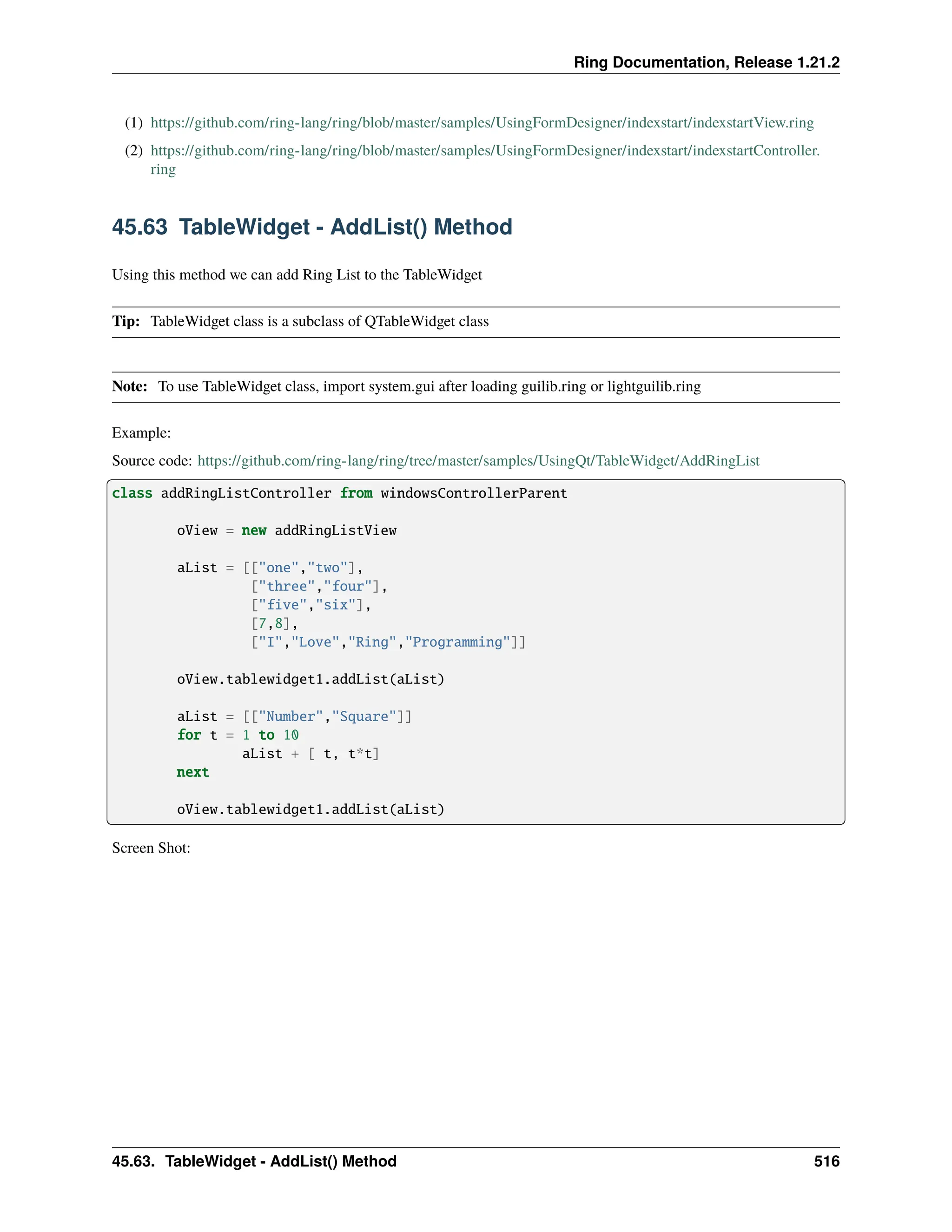 Ring Documentation, Release 1.21.2 (1) https://github.com/ring-lang/ring/blob/master/samples/UsingFormDesigner/indexstart/indexstartView.ring (2) https://github.com/ring-lang/ring/blob/master/samples/UsingFormDesigner/indexstart/indexstartController. ring 45.63 TableWidget - AddList() Method Using this method we can add Ring List to the TableWidget Tip: TableWidget class is a subclass of QTableWidget class Note: To use TableWidget class, import system.gui after loading guilib.ring or lightguilib.ring Example: Source code: https://github.com/ring-lang/ring/tree/master/samples/UsingQt/TableWidget/AddRingList class addRingListController from windowsControllerParent oView = new addRingListView aList = [["one","two"], ["three","four"], ["five","six"], [7,8], ["I","Love","Ring","Programming"]] oView.tablewidget1.addList(aList) aList = [["Number","Square"]] for t = 1 to 10 aList + [ t, t*t] next oView.tablewidget1.addList(aList) Screen Shot: 45.63. TableWidget - AddList() Method 516 