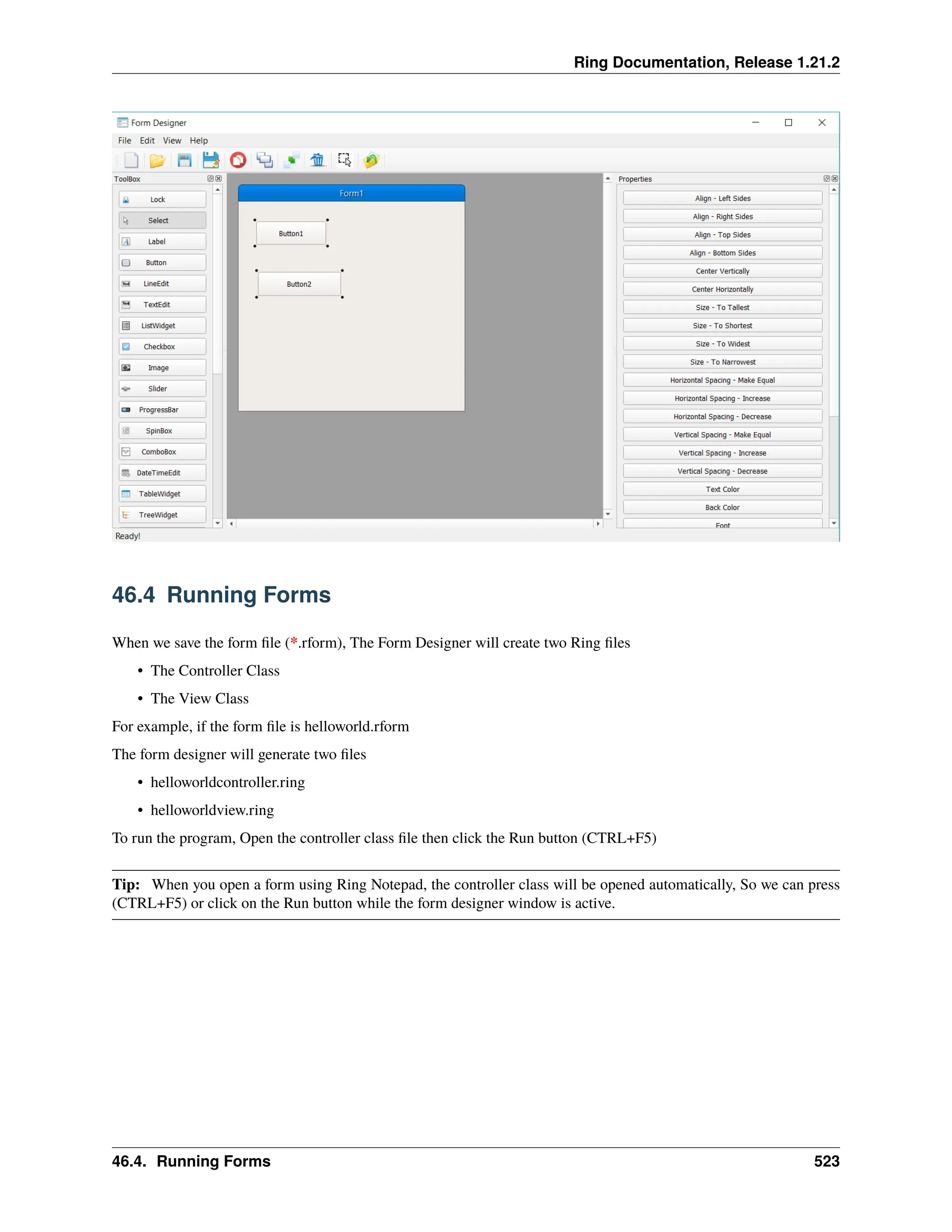 Ring Documentation, Release 1.21.2 46.4 Running Forms When we save the form file (*.rform), The Form Designer will create two Ring files • The Controller Class • The View Class For example, if the form file is helloworld.rform The form designer will generate two files • helloworldcontroller.ring • helloworldview.ring To run the program, Open the controller class file then click the Run button (CTRL+F5) Tip: When you open a form using Ring Notepad, the controller class will be opened automatically, So we can press (CTRL+F5) or click on the Run button while the form designer window is active. 46.4. Running Forms 523 