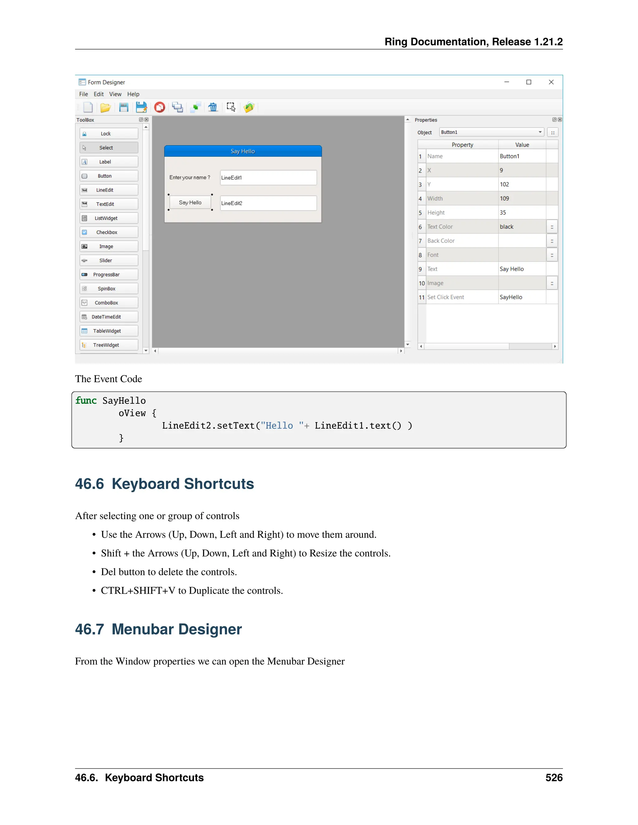 Ring Documentation, Release 1.21.2 The Event Code func SayHello oView { LineEdit2.setText("Hello "+ LineEdit1.text() ) } 46.6 Keyboard Shortcuts After selecting one or group of controls • Use the Arrows (Up, Down, Left and Right) to move them around. • Shift + the Arrows (Up, Down, Left and Right) to Resize the controls. • Del button to delete the controls. • CTRL+SHIFT+V to Duplicate the controls. 46.7 Menubar Designer From the Window properties we can open the Menubar Designer 46.6. Keyboard Shortcuts 526 