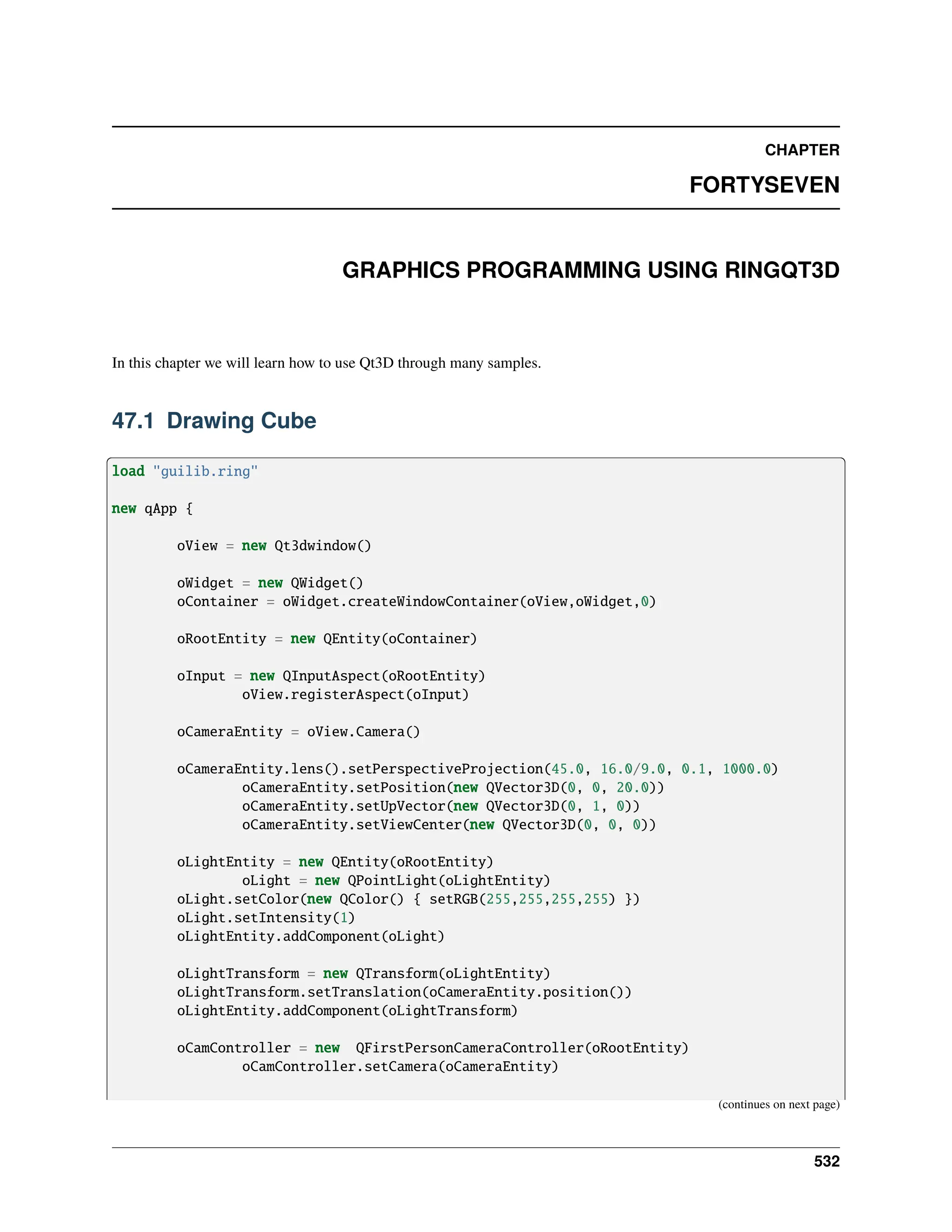 CHAPTER FORTYSEVEN GRAPHICS PROGRAMMING USING RINGQT3D In this chapter we will learn how to use Qt3D through many samples. 47.1 Drawing Cube load "guilib.ring" new qApp { oView = new Qt3dwindow() oWidget = new QWidget() oContainer = oWidget.createWindowContainer(oView,oWidget,0) oRootEntity = new QEntity(oContainer) oInput = new QInputAspect(oRootEntity) oView.registerAspect(oInput) oCameraEntity = oView.Camera() oCameraEntity.lens().setPerspectiveProjection(45.0, 16.0/9.0, 0.1, 1000.0) oCameraEntity.setPosition(new QVector3D(0, 0, 20.0)) oCameraEntity.setUpVector(new QVector3D(0, 1, 0)) oCameraEntity.setViewCenter(new QVector3D(0, 0, 0)) oLightEntity = new QEntity(oRootEntity) oLight = new QPointLight(oLightEntity) oLight.setColor(new QColor() { setRGB(255,255,255,255) }) oLight.setIntensity(1) oLightEntity.addComponent(oLight) oLightTransform = new QTransform(oLightEntity) oLightTransform.setTranslation(oCameraEntity.position()) oLightEntity.addComponent(oLightTransform) oCamController = new QFirstPersonCameraController(oRootEntity) oCamController.setCamera(oCameraEntity) (continues on next page) 532 