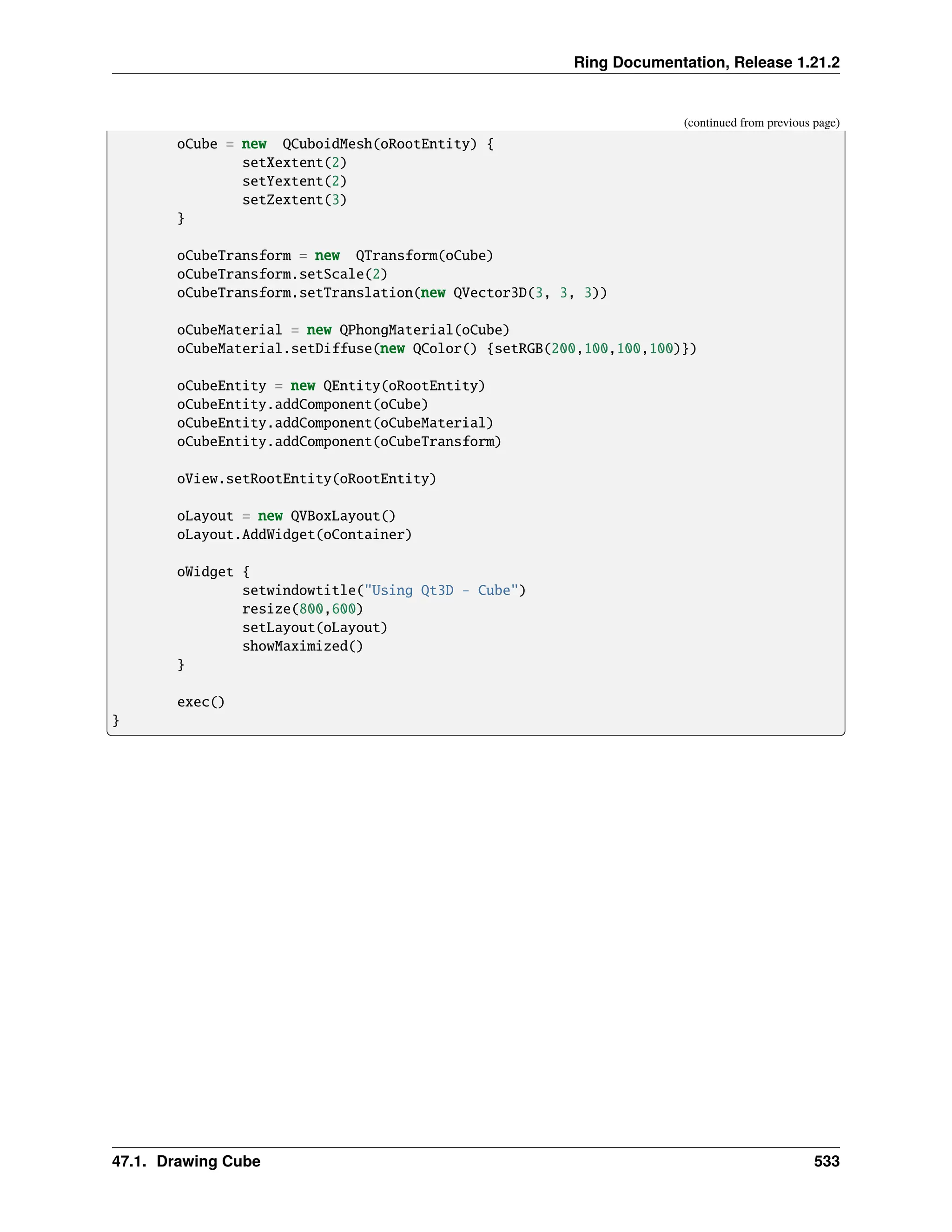 Ring Documentation, Release 1.21.2 (continued from previous page) oCube = new QCuboidMesh(oRootEntity) { setXextent(2) setYextent(2) setZextent(3) } oCubeTransform = new QTransform(oCube) oCubeTransform.setScale(2) oCubeTransform.setTranslation(new QVector3D(3, 3, 3)) oCubeMaterial = new QPhongMaterial(oCube) oCubeMaterial.setDiffuse(new QColor() {setRGB(200,100,100,100)}) oCubeEntity = new QEntity(oRootEntity) oCubeEntity.addComponent(oCube) oCubeEntity.addComponent(oCubeMaterial) oCubeEntity.addComponent(oCubeTransform) oView.setRootEntity(oRootEntity) oLayout = new QVBoxLayout() oLayout.AddWidget(oContainer) oWidget { setwindowtitle("Using Qt3D - Cube") resize(800,600) setLayout(oLayout) showMaximized() } exec() } 47.1. Drawing Cube 533 