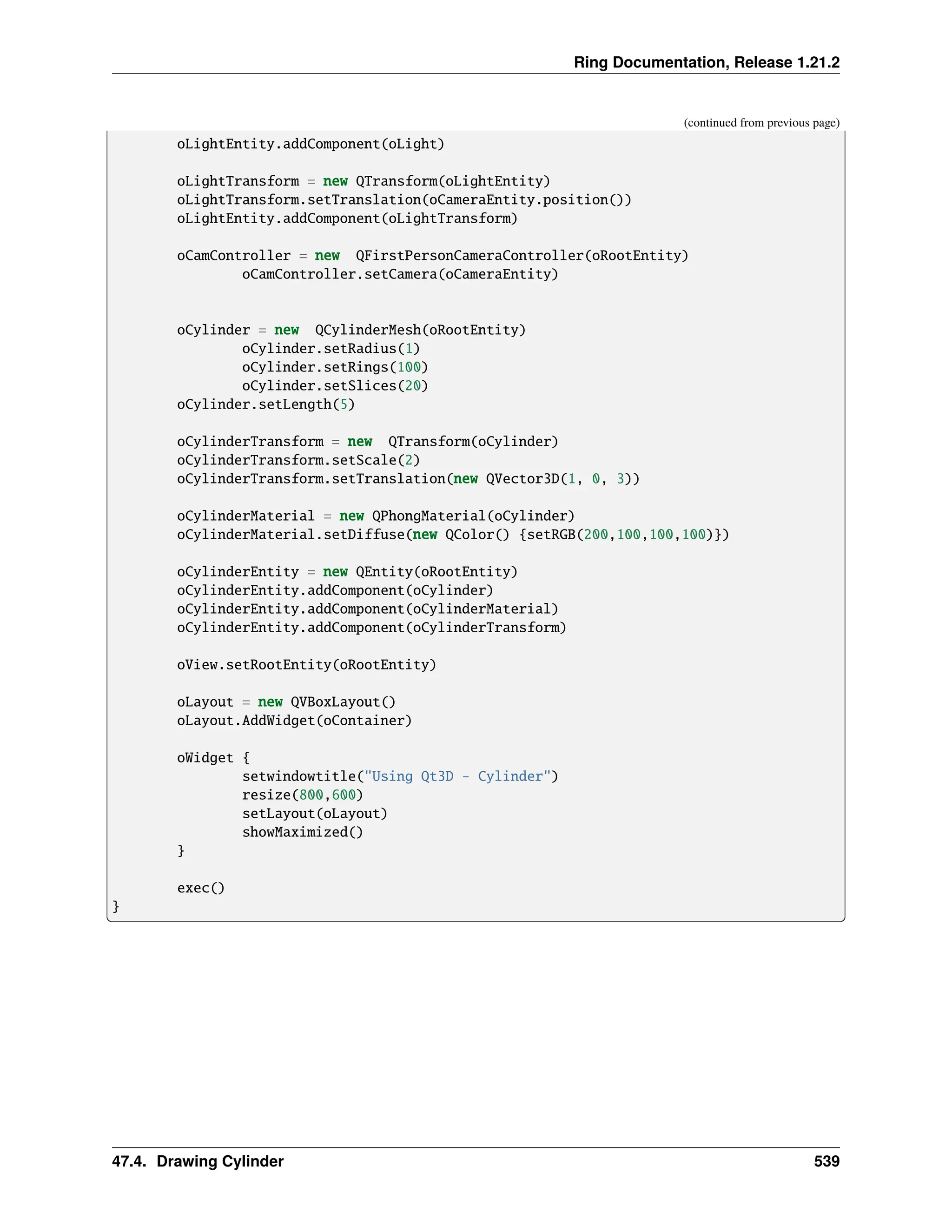Ring Documentation, Release 1.21.2 (continued from previous page) oLightEntity.addComponent(oLight) oLightTransform = new QTransform(oLightEntity) oLightTransform.setTranslation(oCameraEntity.position()) oLightEntity.addComponent(oLightTransform) oCamController = new QFirstPersonCameraController(oRootEntity) oCamController.setCamera(oCameraEntity) oCylinder = new QCylinderMesh(oRootEntity) oCylinder.setRadius(1) oCylinder.setRings(100) oCylinder.setSlices(20) oCylinder.setLength(5) oCylinderTransform = new QTransform(oCylinder) oCylinderTransform.setScale(2) oCylinderTransform.setTranslation(new QVector3D(1, 0, 3)) oCylinderMaterial = new QPhongMaterial(oCylinder) oCylinderMaterial.setDiffuse(new QColor() {setRGB(200,100,100,100)}) oCylinderEntity = new QEntity(oRootEntity) oCylinderEntity.addComponent(oCylinder) oCylinderEntity.addComponent(oCylinderMaterial) oCylinderEntity.addComponent(oCylinderTransform) oView.setRootEntity(oRootEntity) oLayout = new QVBoxLayout() oLayout.AddWidget(oContainer) oWidget { setwindowtitle("Using Qt3D - Cylinder") resize(800,600) setLayout(oLayout) showMaximized() } exec() } 47.4. Drawing Cylinder 539 