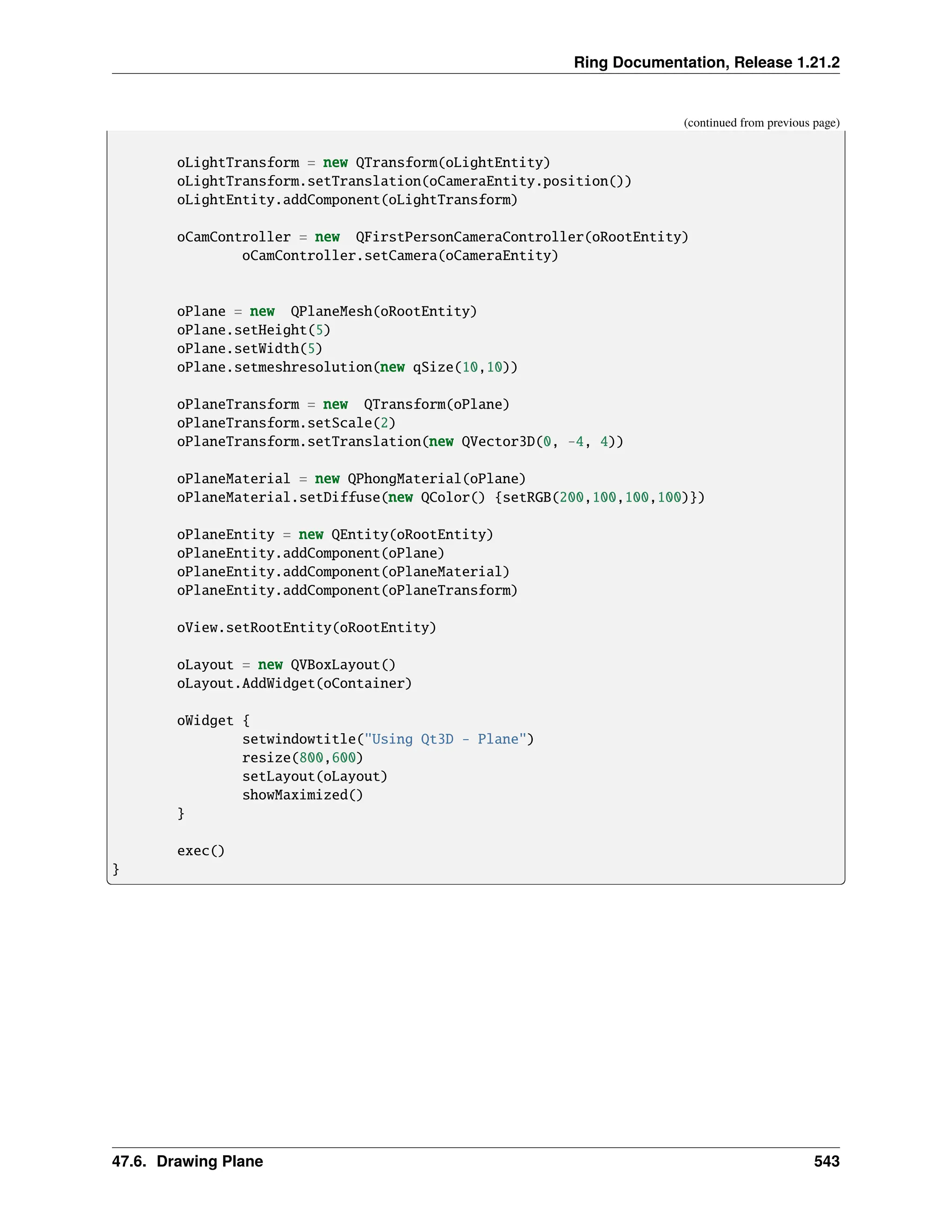 Ring Documentation, Release 1.21.2 (continued from previous page) oLightTransform = new QTransform(oLightEntity) oLightTransform.setTranslation(oCameraEntity.position()) oLightEntity.addComponent(oLightTransform) oCamController = new QFirstPersonCameraController(oRootEntity) oCamController.setCamera(oCameraEntity) oPlane = new QPlaneMesh(oRootEntity) oPlane.setHeight(5) oPlane.setWidth(5) oPlane.setmeshresolution(new qSize(10,10)) oPlaneTransform = new QTransform(oPlane) oPlaneTransform.setScale(2) oPlaneTransform.setTranslation(new QVector3D(0, -4, 4)) oPlaneMaterial = new QPhongMaterial(oPlane) oPlaneMaterial.setDiffuse(new QColor() {setRGB(200,100,100,100)}) oPlaneEntity = new QEntity(oRootEntity) oPlaneEntity.addComponent(oPlane) oPlaneEntity.addComponent(oPlaneMaterial) oPlaneEntity.addComponent(oPlaneTransform) oView.setRootEntity(oRootEntity) oLayout = new QVBoxLayout() oLayout.AddWidget(oContainer) oWidget { setwindowtitle("Using Qt3D - Plane") resize(800,600) setLayout(oLayout) showMaximized() } exec() } 47.6. Drawing Plane 543 