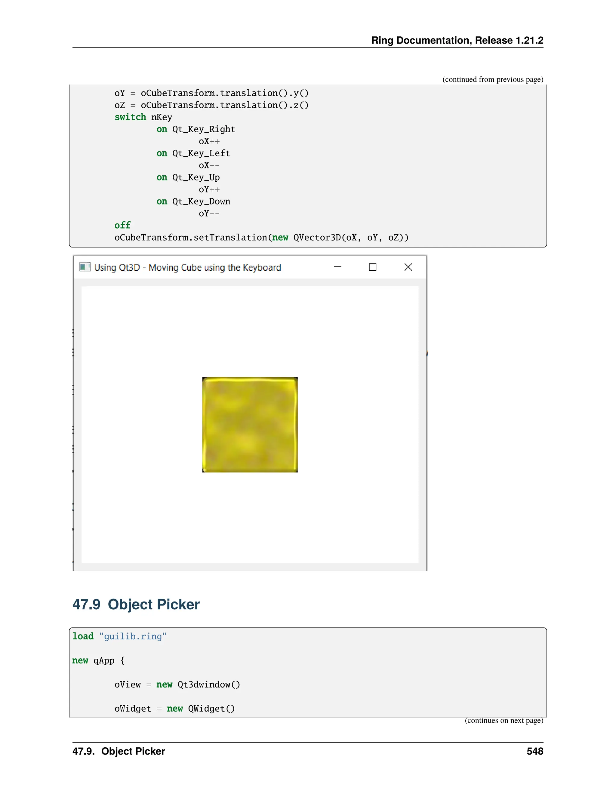 Ring Documentation, Release 1.21.2 (continued from previous page) oY = oCubeTransform.translation().y() oZ = oCubeTransform.translation().z() switch nKey on Qt_Key_Right oX++ on Qt_Key_Left oX-- on Qt_Key_Up oY++ on Qt_Key_Down oY-- off oCubeTransform.setTranslation(new QVector3D(oX, oY, oZ)) 47.9 Object Picker load "guilib.ring" new qApp { oView = new Qt3dwindow() oWidget = new QWidget() (continues on next page) 47.9. Object Picker 548 