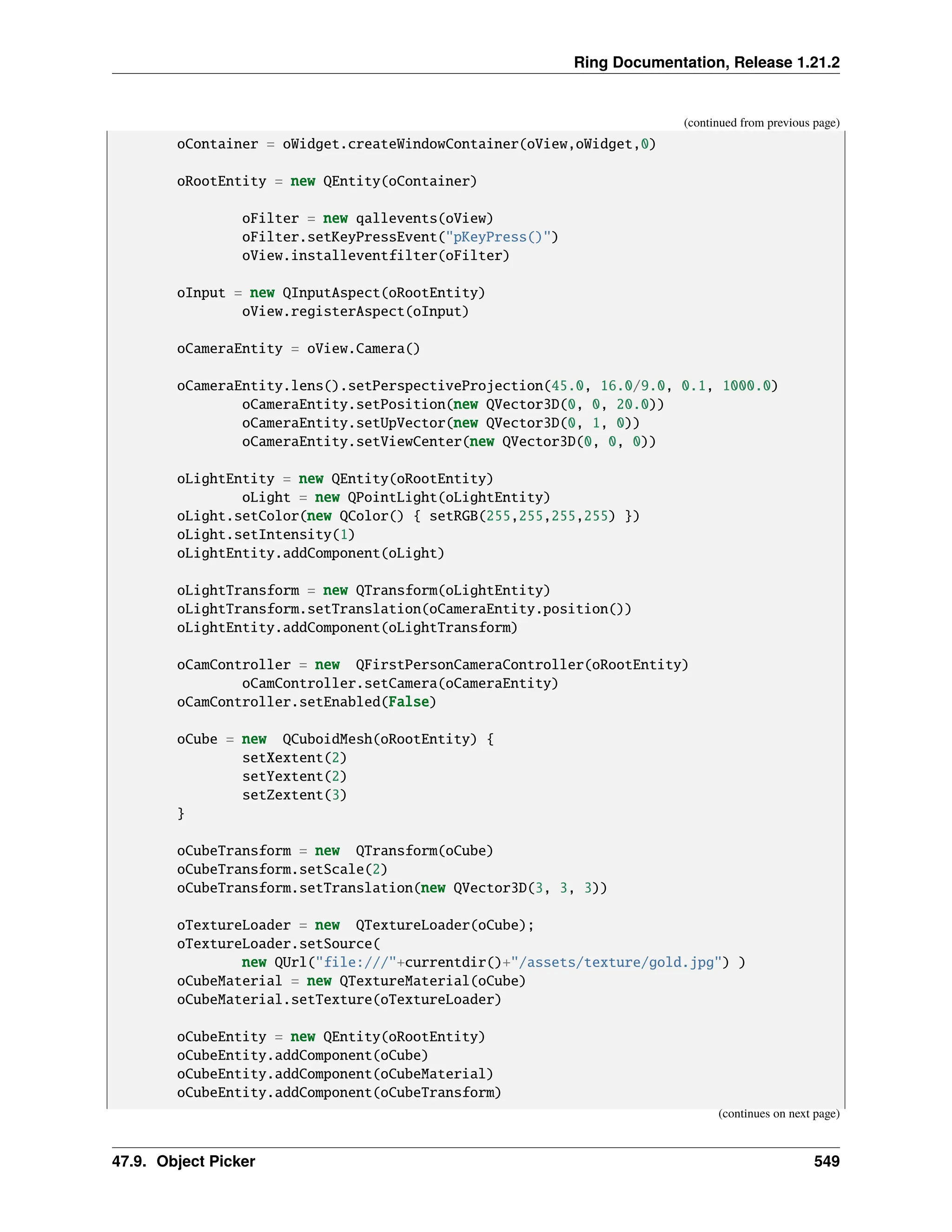 Ring Documentation, Release 1.21.2 (continued from previous page) oContainer = oWidget.createWindowContainer(oView,oWidget,0) oRootEntity = new QEntity(oContainer) oFilter = new qallevents(oView) oFilter.setKeyPressEvent("pKeyPress()") oView.installeventfilter(oFilter) oInput = new QInputAspect(oRootEntity) oView.registerAspect(oInput) oCameraEntity = oView.Camera() oCameraEntity.lens().setPerspectiveProjection(45.0, 16.0/9.0, 0.1, 1000.0) oCameraEntity.setPosition(new QVector3D(0, 0, 20.0)) oCameraEntity.setUpVector(new QVector3D(0, 1, 0)) oCameraEntity.setViewCenter(new QVector3D(0, 0, 0)) oLightEntity = new QEntity(oRootEntity) oLight = new QPointLight(oLightEntity) oLight.setColor(new QColor() { setRGB(255,255,255,255) }) oLight.setIntensity(1) oLightEntity.addComponent(oLight) oLightTransform = new QTransform(oLightEntity) oLightTransform.setTranslation(oCameraEntity.position()) oLightEntity.addComponent(oLightTransform) oCamController = new QFirstPersonCameraController(oRootEntity) oCamController.setCamera(oCameraEntity) oCamController.setEnabled(False) oCube = new QCuboidMesh(oRootEntity) { setXextent(2) setYextent(2) setZextent(3) } oCubeTransform = new QTransform(oCube) oCubeTransform.setScale(2) oCubeTransform.setTranslation(new QVector3D(3, 3, 3)) oTextureLoader = new QTextureLoader(oCube); oTextureLoader.setSource( new QUrl("file:///"+currentdir()+"/assets/texture/gold.jpg") ) oCubeMaterial = new QTextureMaterial(oCube) oCubeMaterial.setTexture(oTextureLoader) oCubeEntity = new QEntity(oRootEntity) oCubeEntity.addComponent(oCube) oCubeEntity.addComponent(oCubeMaterial) oCubeEntity.addComponent(oCubeTransform) (continues on next page) 47.9. Object Picker 549 