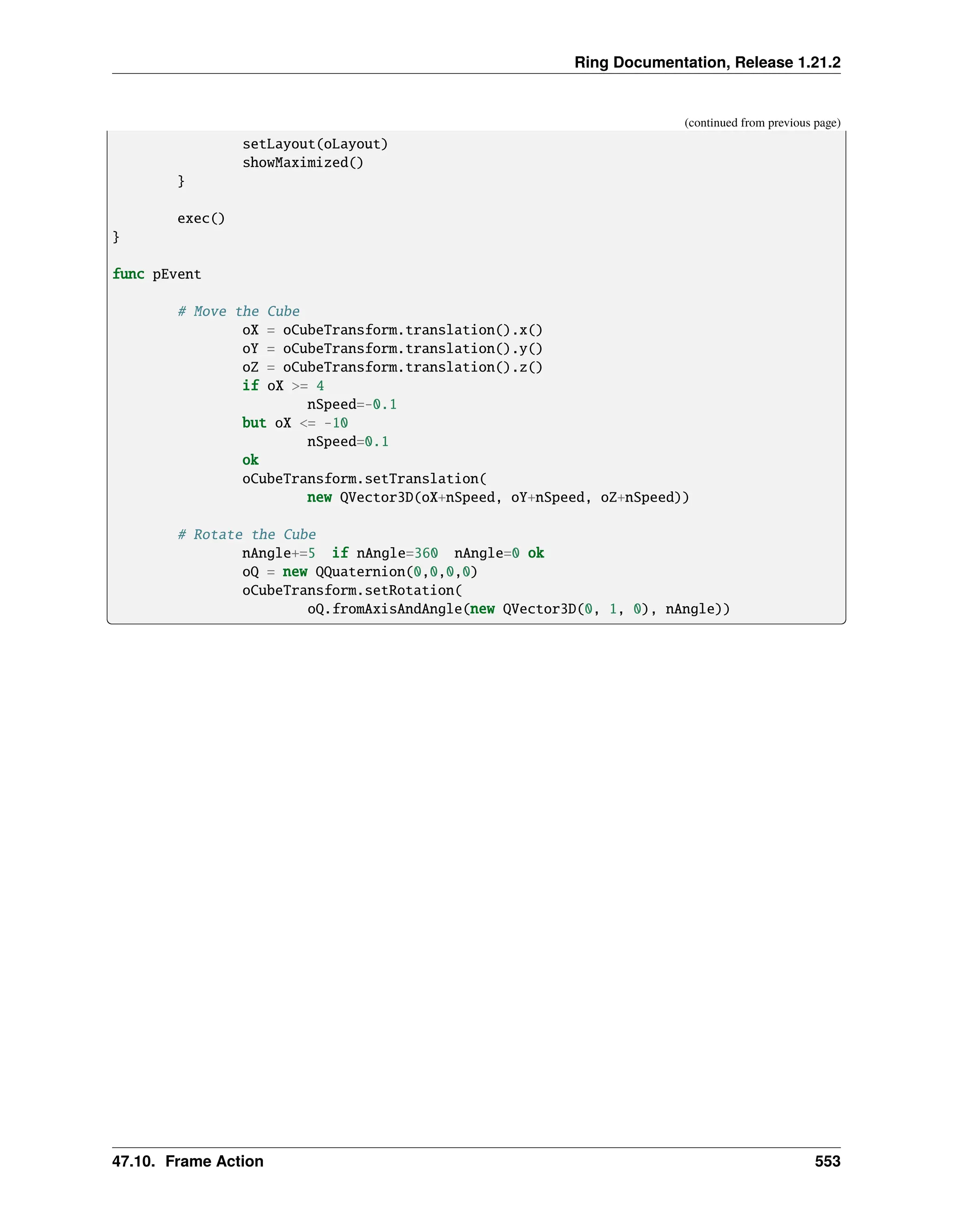 Ring Documentation, Release 1.21.2 (continued from previous page) setLayout(oLayout) showMaximized() } exec() } func pEvent # Move the Cube oX = oCubeTransform.translation().x() oY = oCubeTransform.translation().y() oZ = oCubeTransform.translation().z() if oX >= 4 nSpeed=-0.1 but oX <= -10 nSpeed=0.1 ok oCubeTransform.setTranslation( new QVector3D(oX+nSpeed, oY+nSpeed, oZ+nSpeed)) # Rotate the Cube nAngle+=5 if nAngle=360 nAngle=0 ok oQ = new QQuaternion(0,0,0,0) oCubeTransform.setRotation( oQ.fromAxisAndAngle(new QVector3D(0, 1, 0), nAngle)) 47.10. Frame Action 553 