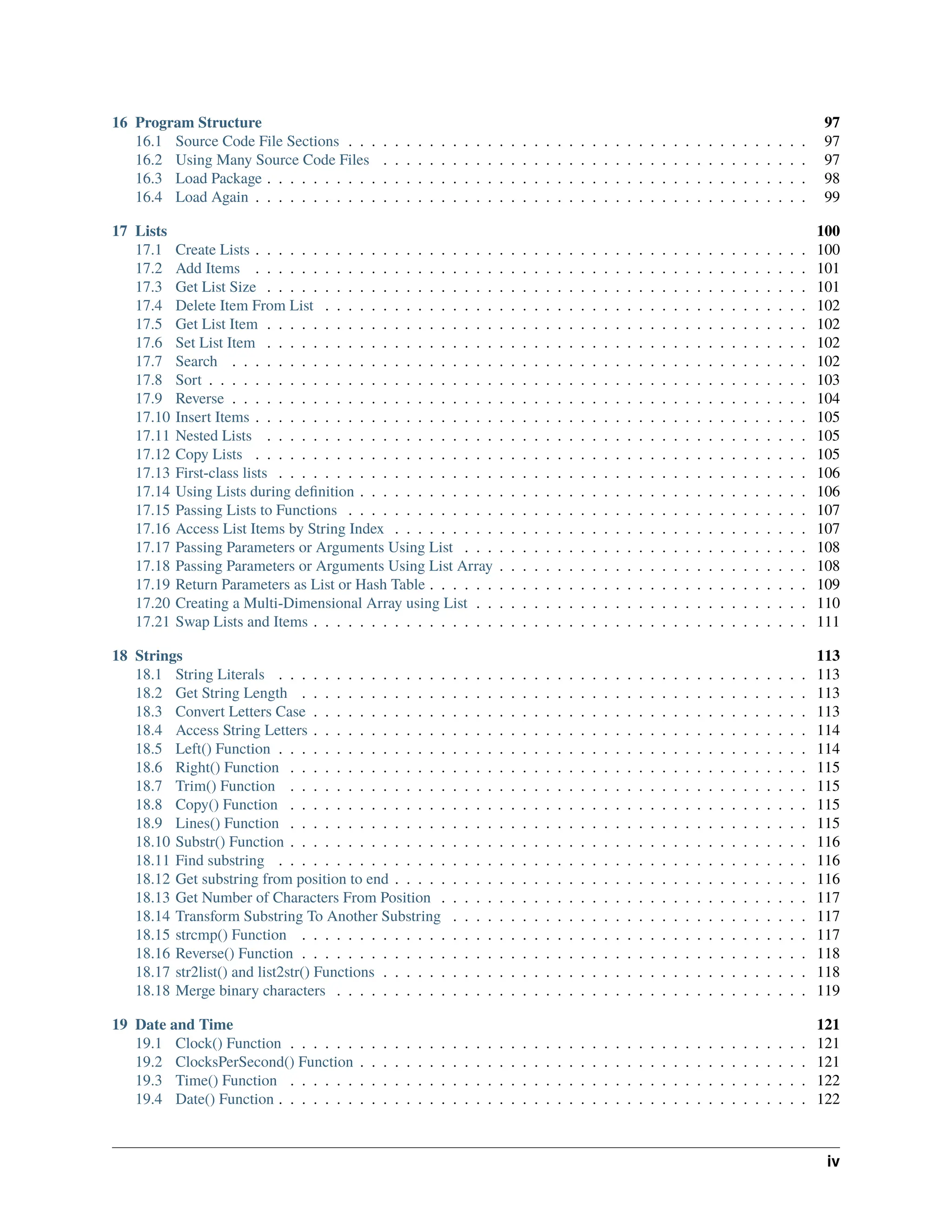 16 Program Structure 97 16.1 Source Code File Sections . . . . . . . . . . . . . . . . . . . . . . . . . . . . . . . . . . . . . . . . 97 16.2 Using Many Source Code Files . . . . . . . . . . . . . . . . . . . . . . . . . . . . . . . . . . . . . 97 16.3 Load Package . . . . . . . . . . . . . . . . . . . . . . . . . . . . . . . . . . . . . . . . . . . . . . . 98 16.4 Load Again . . . . . . . . . . . . . . . . . . . . . . . . . . . . . . . . . . . . . . . . . . . . . . . . 99 17 Lists 100 17.1 Create Lists . . . . . . . . . . . . . . . . . . . . . . . . . . . . . . . . . . . . . . . . . . . . . . . . 100 17.2 Add Items . . . . . . . . . . . . . . . . . . . . . . . . . . . . . . . . . . . . . . . . . . . . . . . . 101 17.3 Get List Size . . . . . . . . . . . . . . . . . . . . . . . . . . . . . . . . . . . . . . . . . . . . . . . 101 17.4 Delete Item From List . . . . . . . . . . . . . . . . . . . . . . . . . . . . . . . . . . . . . . . . . . 102 17.5 Get List Item . . . . . . . . . . . . . . . . . . . . . . . . . . . . . . . . . . . . . . . . . . . . . . . 102 17.6 Set List Item . . . . . . . . . . . . . . . . . . . . . . . . . . . . . . . . . . . . . . . . . . . . . . . 102 17.7 Search . . . . . . . . . . . . . . . . . . . . . . . . . . . . . . . . . . . . . . . . . . . . . . . . . . 102 17.8 Sort . . . . . . . . . . . . . . . . . . . . . . . . . . . . . . . . . . . . . . . . . . . . . . . . . . . . 103 17.9 Reverse . . . . . . . . . . . . . . . . . . . . . . . . . . . . . . . . . . . . . . . . . . . . . . . . . . 104 17.10 Insert Items . . . . . . . . . . . . . . . . . . . . . . . . . . . . . . . . . . . . . . . . . . . . . . . . 105 17.11 Nested Lists . . . . . . . . . . . . . . . . . . . . . . . . . . . . . . . . . . . . . . . . . . . . . . . 105 17.12 Copy Lists . . . . . . . . . . . . . . . . . . . . . . . . . . . . . . . . . . . . . . . . . . . . . . . . 105 17.13 First-class lists . . . . . . . . . . . . . . . . . . . . . . . . . . . . . . . . . . . . . . . . . . . . . . 106 17.14 Using Lists during definition . . . . . . . . . . . . . . . . . . . . . . . . . . . . . . . . . . . . . . . 106 17.15 Passing Lists to Functions . . . . . . . . . . . . . . . . . . . . . . . . . . . . . . . . . . . . . . . . 107 17.16 Access List Items by String Index . . . . . . . . . . . . . . . . . . . . . . . . . . . . . . . . . . . . 107 17.17 Passing Parameters or Arguments Using List . . . . . . . . . . . . . . . . . . . . . . . . . . . . . . 108 17.18 Passing Parameters or Arguments Using List Array . . . . . . . . . . . . . . . . . . . . . . . . . . . 108 17.19 Return Parameters as List or Hash Table . . . . . . . . . . . . . . . . . . . . . . . . . . . . . . . . . 109 17.20 Creating a Multi-Dimensional Array using List . . . . . . . . . . . . . . . . . . . . . . . . . . . . . 110 17.21 Swap Lists and Items . . . . . . . . . . . . . . . . . . . . . . . . . . . . . . . . . . . . . . . . . . . 111 18 Strings 113 18.1 String Literals . . . . . . . . . . . . . . . . . . . . . . . . . . . . . . . . . . . . . . . . . . . . . . 113 18.2 Get String Length . . . . . . . . . . . . . . . . . . . . . . . . . . . . . . . . . . . . . . . . . . . . 113 18.3 Convert Letters Case . . . . . . . . . . . . . . . . . . . . . . . . . . . . . . . . . . . . . . . . . . . 113 18.4 Access String Letters . . . . . . . . . . . . . . . . . . . . . . . . . . . . . . . . . . . . . . . . . . . 114 18.5 Left() Function . . . . . . . . . . . . . . . . . . . . . . . . . . . . . . . . . . . . . . . . . . . . . . 114 18.6 Right() Function . . . . . . . . . . . . . . . . . . . . . . . . . . . . . . . . . . . . . . . . . . . . . 115 18.7 Trim() Function . . . . . . . . . . . . . . . . . . . . . . . . . . . . . . . . . . . . . . . . . . . . . 115 18.8 Copy() Function . . . . . . . . . . . . . . . . . . . . . . . . . . . . . . . . . . . . . . . . . . . . . 115 18.9 Lines() Function . . . . . . . . . . . . . . . . . . . . . . . . . . . . . . . . . . . . . . . . . . . . . 115 18.10 Substr() Function . . . . . . . . . . . . . . . . . . . . . . . . . . . . . . . . . . . . . . . . . . . . . 116 18.11 Find substring . . . . . . . . . . . . . . . . . . . . . . . . . . . . . . . . . . . . . . . . . . . . . . 116 18.12 Get substring from position to end . . . . . . . . . . . . . . . . . . . . . . . . . . . . . . . . . . . . 116 18.13 Get Number of Characters From Position . . . . . . . . . . . . . . . . . . . . . . . . . . . . . . . . 117 18.14 Transform Substring To Another Substring . . . . . . . . . . . . . . . . . . . . . . . . . . . . . . . 117 18.15 strcmp() Function . . . . . . . . . . . . . . . . . . . . . . . . . . . . . . . . . . . . . . . . . . . . 117 18.16 Reverse() Function . . . . . . . . . . . . . . . . . . . . . . . . . . . . . . . . . . . . . . . . . . . . 118 18.17 str2list() and list2str() Functions . . . . . . . . . . . . . . . . . . . . . . . . . . . . . . . . . . . . . 118 18.18 Merge binary characters . . . . . . . . . . . . . . . . . . . . . . . . . . . . . . . . . . . . . . . . . 119 19 Date and Time 121 19.1 Clock() Function . . . . . . . . . . . . . . . . . . . . . . . . . . . . . . . . . . . . . . . . . . . . . 121 19.2 ClocksPerSecond() Function . . . . . . . . . . . . . . . . . . . . . . . . . . . . . . . . . . . . . . . 121 19.3 Time() Function . . . . . . . . . . . . . . . . . . . . . . . . . . . . . . . . . . . . . . . . . . . . . 122 19.4 Date() Function . . . . . . . . . . . . . . . . . . . . . . . . . . . . . . . . . . . . . . . . . . . . . . 122 iv 