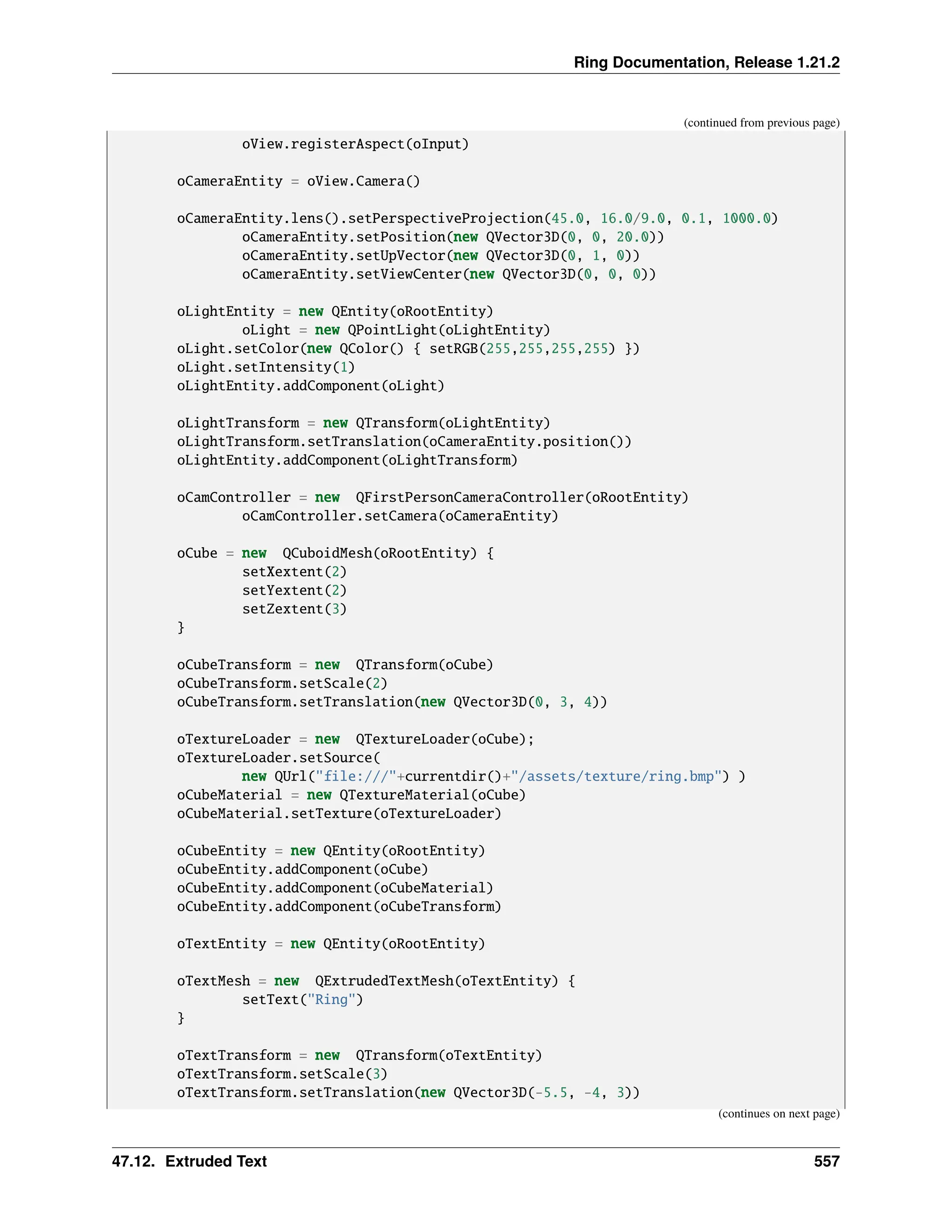 Ring Documentation, Release 1.21.2 (continued from previous page) oView.registerAspect(oInput) oCameraEntity = oView.Camera() oCameraEntity.lens().setPerspectiveProjection(45.0, 16.0/9.0, 0.1, 1000.0) oCameraEntity.setPosition(new QVector3D(0, 0, 20.0)) oCameraEntity.setUpVector(new QVector3D(0, 1, 0)) oCameraEntity.setViewCenter(new QVector3D(0, 0, 0)) oLightEntity = new QEntity(oRootEntity) oLight = new QPointLight(oLightEntity) oLight.setColor(new QColor() { setRGB(255,255,255,255) }) oLight.setIntensity(1) oLightEntity.addComponent(oLight) oLightTransform = new QTransform(oLightEntity) oLightTransform.setTranslation(oCameraEntity.position()) oLightEntity.addComponent(oLightTransform) oCamController = new QFirstPersonCameraController(oRootEntity) oCamController.setCamera(oCameraEntity) oCube = new QCuboidMesh(oRootEntity) { setXextent(2) setYextent(2) setZextent(3) } oCubeTransform = new QTransform(oCube) oCubeTransform.setScale(2) oCubeTransform.setTranslation(new QVector3D(0, 3, 4)) oTextureLoader = new QTextureLoader(oCube); oTextureLoader.setSource( new QUrl("file:///"+currentdir()+"/assets/texture/ring.bmp") ) oCubeMaterial = new QTextureMaterial(oCube) oCubeMaterial.setTexture(oTextureLoader) oCubeEntity = new QEntity(oRootEntity) oCubeEntity.addComponent(oCube) oCubeEntity.addComponent(oCubeMaterial) oCubeEntity.addComponent(oCubeTransform) oTextEntity = new QEntity(oRootEntity) oTextMesh = new QExtrudedTextMesh(oTextEntity) { setText("Ring") } oTextTransform = new QTransform(oTextEntity) oTextTransform.setScale(3) oTextTransform.setTranslation(new QVector3D(-5.5, -4, 3)) (continues on next page) 47.12. Extruded Text 557 