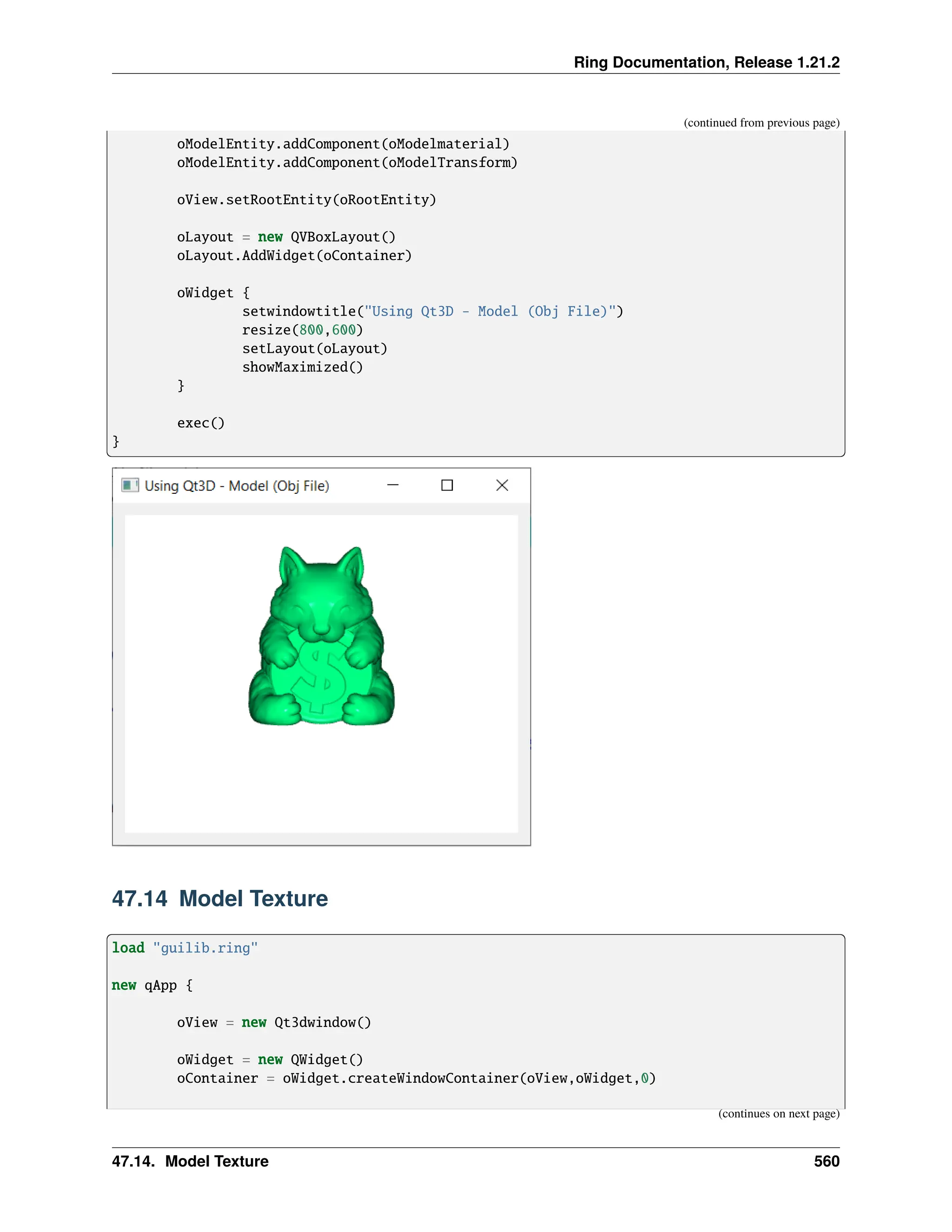 Ring Documentation, Release 1.21.2 (continued from previous page) oModelEntity.addComponent(oModelmaterial) oModelEntity.addComponent(oModelTransform) oView.setRootEntity(oRootEntity) oLayout = new QVBoxLayout() oLayout.AddWidget(oContainer) oWidget { setwindowtitle("Using Qt3D - Model (Obj File)") resize(800,600) setLayout(oLayout) showMaximized() } exec() } 47.14 Model Texture load "guilib.ring" new qApp { oView = new Qt3dwindow() oWidget = new QWidget() oContainer = oWidget.createWindowContainer(oView,oWidget,0) (continues on next page) 47.14. Model Texture 560 
