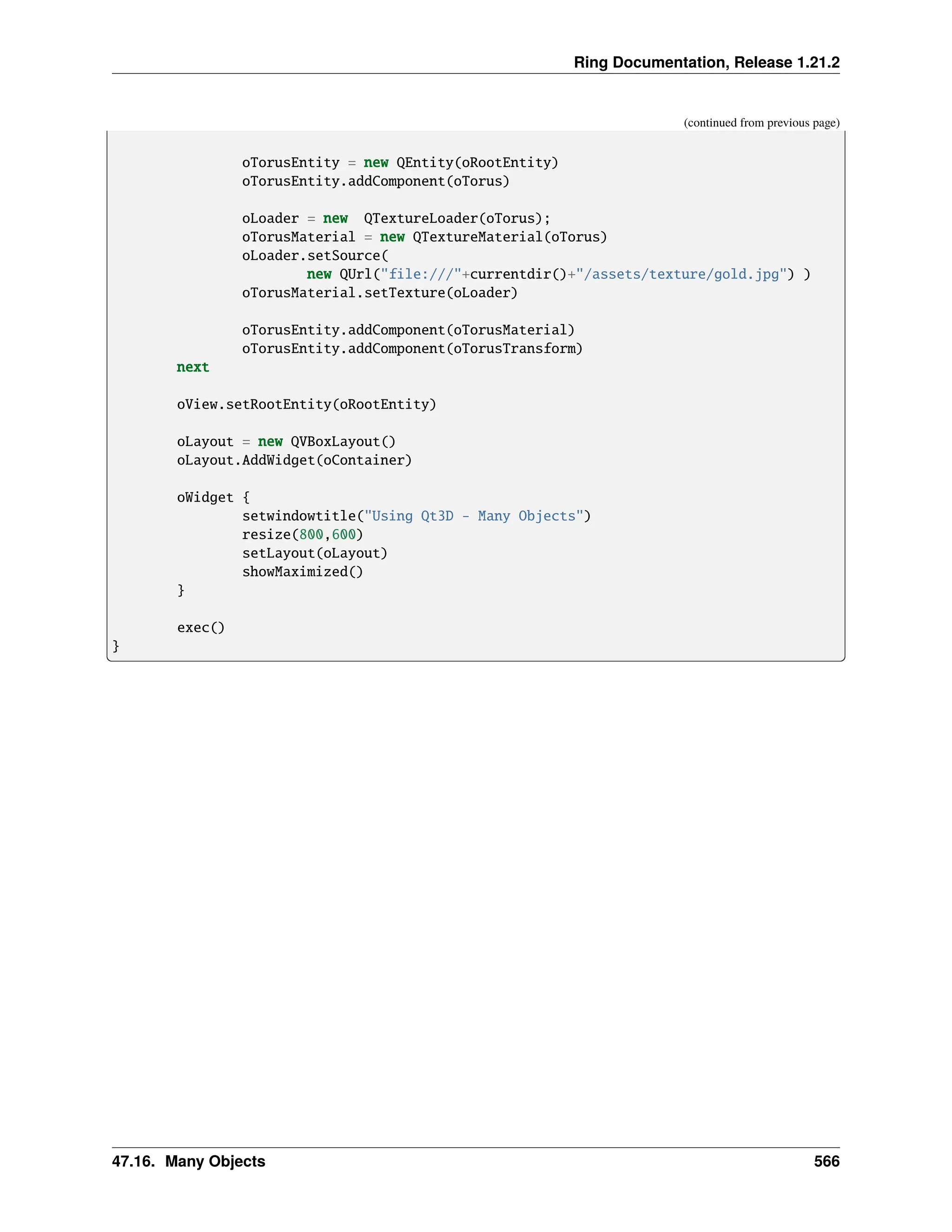 Ring Documentation, Release 1.21.2 (continued from previous page) oTorusEntity = new QEntity(oRootEntity) oTorusEntity.addComponent(oTorus) oLoader = new QTextureLoader(oTorus); oTorusMaterial = new QTextureMaterial(oTorus) oLoader.setSource( new QUrl("file:///"+currentdir()+"/assets/texture/gold.jpg") ) oTorusMaterial.setTexture(oLoader) oTorusEntity.addComponent(oTorusMaterial) oTorusEntity.addComponent(oTorusTransform) next oView.setRootEntity(oRootEntity) oLayout = new QVBoxLayout() oLayout.AddWidget(oContainer) oWidget { setwindowtitle("Using Qt3D - Many Objects") resize(800,600) setLayout(oLayout) showMaximized() } exec() } 47.16. Many Objects 566 