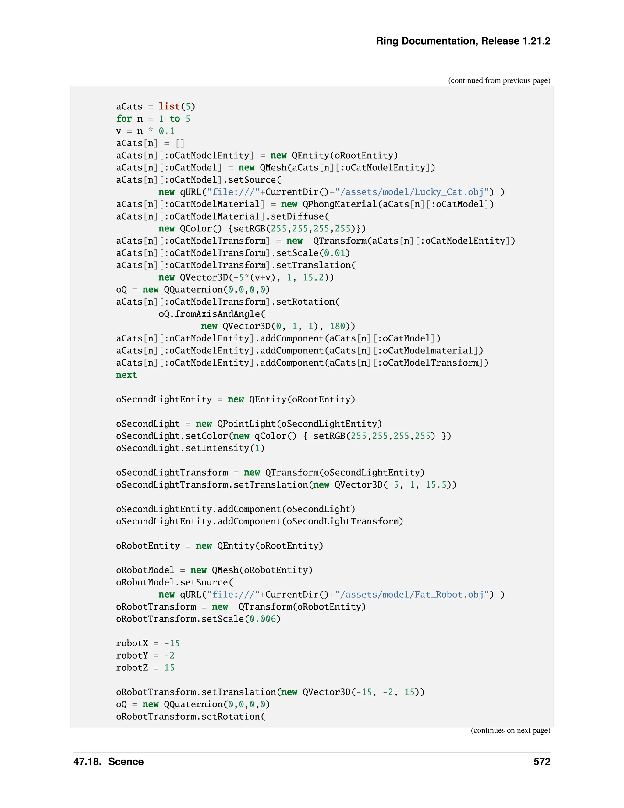 Ring Documentation, Release 1.21.2 (continued from previous page) aCats = list(5) for n = 1 to 5 v = n * 0.1 aCats[n] = [] aCats[n][:oCatModelEntity] = new QEntity(oRootEntity) aCats[n][:oCatModel] = new QMesh(aCats[n][:oCatModelEntity]) aCats[n][:oCatModel].setSource( new qURL("file:///"+CurrentDir()+"/assets/model/Lucky_Cat.obj") ) aCats[n][:oCatModelMaterial] = new QPhongMaterial(aCats[n][:oCatModel]) aCats[n][:oCatModelMaterial].setDiffuse( new QColor() {setRGB(255,255,255,255)}) aCats[n][:oCatModelTransform] = new QTransform(aCats[n][:oCatModelEntity]) aCats[n][:oCatModelTransform].setScale(0.01) aCats[n][:oCatModelTransform].setTranslation( new QVector3D(-5*(v+v), 1, 15.2)) oQ = new QQuaternion(0,0,0,0) aCats[n][:oCatModelTransform].setRotation( oQ.fromAxisAndAngle( new QVector3D(0, 1, 1), 180)) aCats[n][:oCatModelEntity].addComponent(aCats[n][:oCatModel]) aCats[n][:oCatModelEntity].addComponent(aCats[n][:oCatModelmaterial]) aCats[n][:oCatModelEntity].addComponent(aCats[n][:oCatModelTransform]) next oSecondLightEntity = new QEntity(oRootEntity) oSecondLight = new QPointLight(oSecondLightEntity) oSecondLight.setColor(new qColor() { setRGB(255,255,255,255) }) oSecondLight.setIntensity(1) oSecondLightTransform = new QTransform(oSecondLightEntity) oSecondLightTransform.setTranslation(new QVector3D(-5, 1, 15.5)) oSecondLightEntity.addComponent(oSecondLight) oSecondLightEntity.addComponent(oSecondLightTransform) oRobotEntity = new QEntity(oRootEntity) oRobotModel = new QMesh(oRobotEntity) oRobotModel.setSource( new qURL("file:///"+CurrentDir()+"/assets/model/Fat_Robot.obj") ) oRobotTransform = new QTransform(oRobotEntity) oRobotTransform.setScale(0.006) robotX = -15 robotY = -2 robotZ = 15 oRobotTransform.setTranslation(new QVector3D(-15, -2, 15)) oQ = new QQuaternion(0,0,0,0) oRobotTransform.setRotation( (continues on next page) 47.18. Scence 572 