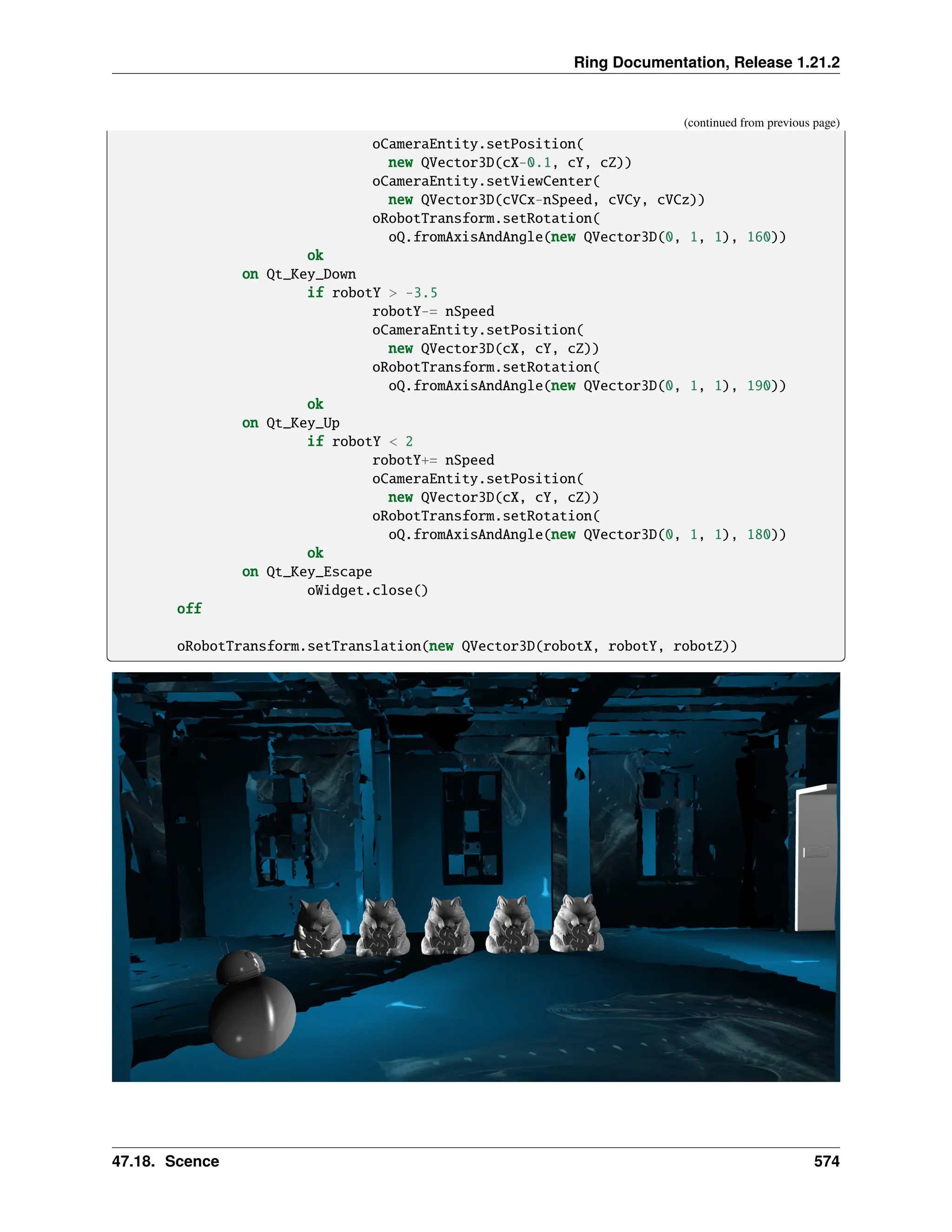 Ring Documentation, Release 1.21.2 (continued from previous page) oCameraEntity.setPosition( new QVector3D(cX-0.1, cY, cZ)) oCameraEntity.setViewCenter( new QVector3D(cVCx-nSpeed, cVCy, cVCz)) oRobotTransform.setRotation( oQ.fromAxisAndAngle(new QVector3D(0, 1, 1), 160)) ok on Qt_Key_Down if robotY > -3.5 robotY-= nSpeed oCameraEntity.setPosition( new QVector3D(cX, cY, cZ)) oRobotTransform.setRotation( oQ.fromAxisAndAngle(new QVector3D(0, 1, 1), 190)) ok on Qt_Key_Up if robotY < 2 robotY+= nSpeed oCameraEntity.setPosition( new QVector3D(cX, cY, cZ)) oRobotTransform.setRotation( oQ.fromAxisAndAngle(new QVector3D(0, 1, 1), 180)) ok on Qt_Key_Escape oWidget.close() off oRobotTransform.setTranslation(new QVector3D(robotX, robotY, robotZ)) 47.18. Scence 574 