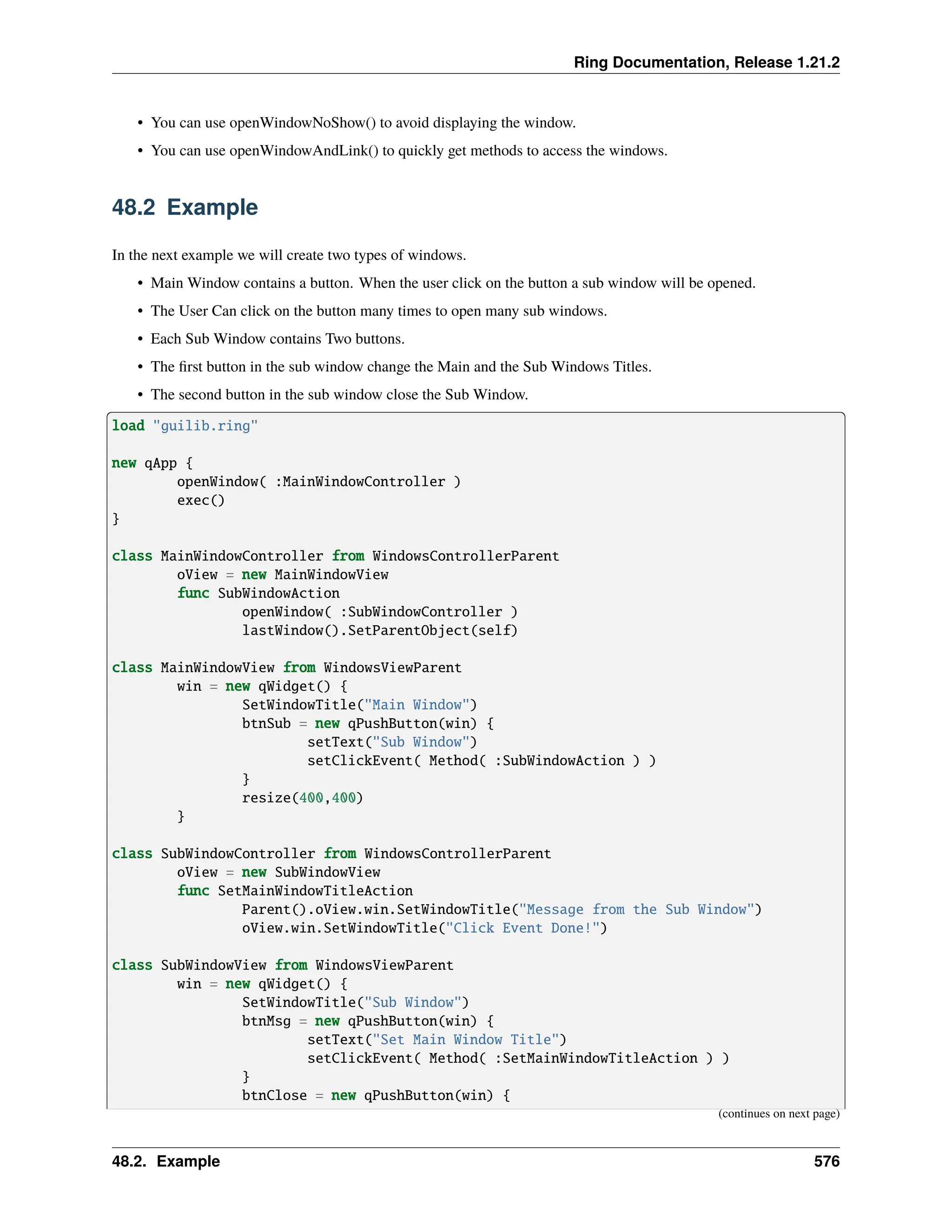 Ring Documentation, Release 1.21.2 • You can use openWindowNoShow() to avoid displaying the window. • You can use openWindowAndLink() to quickly get methods to access the windows. 48.2 Example In the next example we will create two types of windows. • Main Window contains a button. When the user click on the button a sub window will be opened. • The User Can click on the button many times to open many sub windows. • Each Sub Window contains Two buttons. • The first button in the sub window change the Main and the Sub Windows Titles. • The second button in the sub window close the Sub Window. load "guilib.ring" new qApp { openWindow( :MainWindowController ) exec() } class MainWindowController from WindowsControllerParent oView = new MainWindowView func SubWindowAction openWindow( :SubWindowController ) lastWindow().SetParentObject(self) class MainWindowView from WindowsViewParent win = new qWidget() { SetWindowTitle("Main Window") btnSub = new qPushButton(win) { setText("Sub Window") setClickEvent( Method( :SubWindowAction ) ) } resize(400,400) } class SubWindowController from WindowsControllerParent oView = new SubWindowView func SetMainWindowTitleAction Parent().oView.win.SetWindowTitle("Message from the Sub Window") oView.win.SetWindowTitle("Click Event Done!") class SubWindowView from WindowsViewParent win = new qWidget() { SetWindowTitle("Sub Window") btnMsg = new qPushButton(win) { setText("Set Main Window Title") setClickEvent( Method( :SetMainWindowTitleAction ) ) } btnClose = new qPushButton(win) { (continues on next page) 48.2. Example 576 