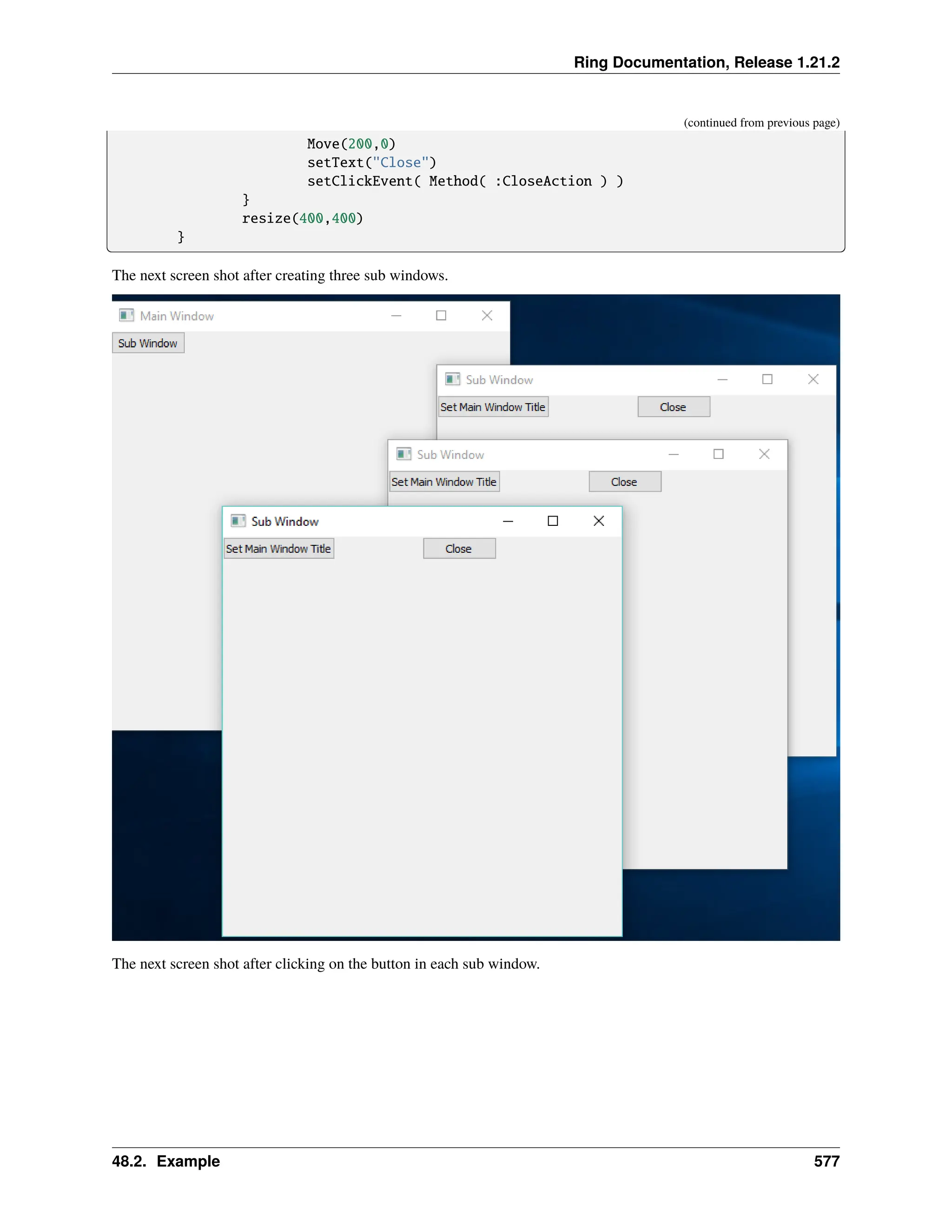 Ring Documentation, Release 1.21.2 (continued from previous page) Move(200,0) setText("Close") setClickEvent( Method( :CloseAction ) ) } resize(400,400) } The next screen shot after creating three sub windows. The next screen shot after clicking on the button in each sub window. 48.2. Example 577 