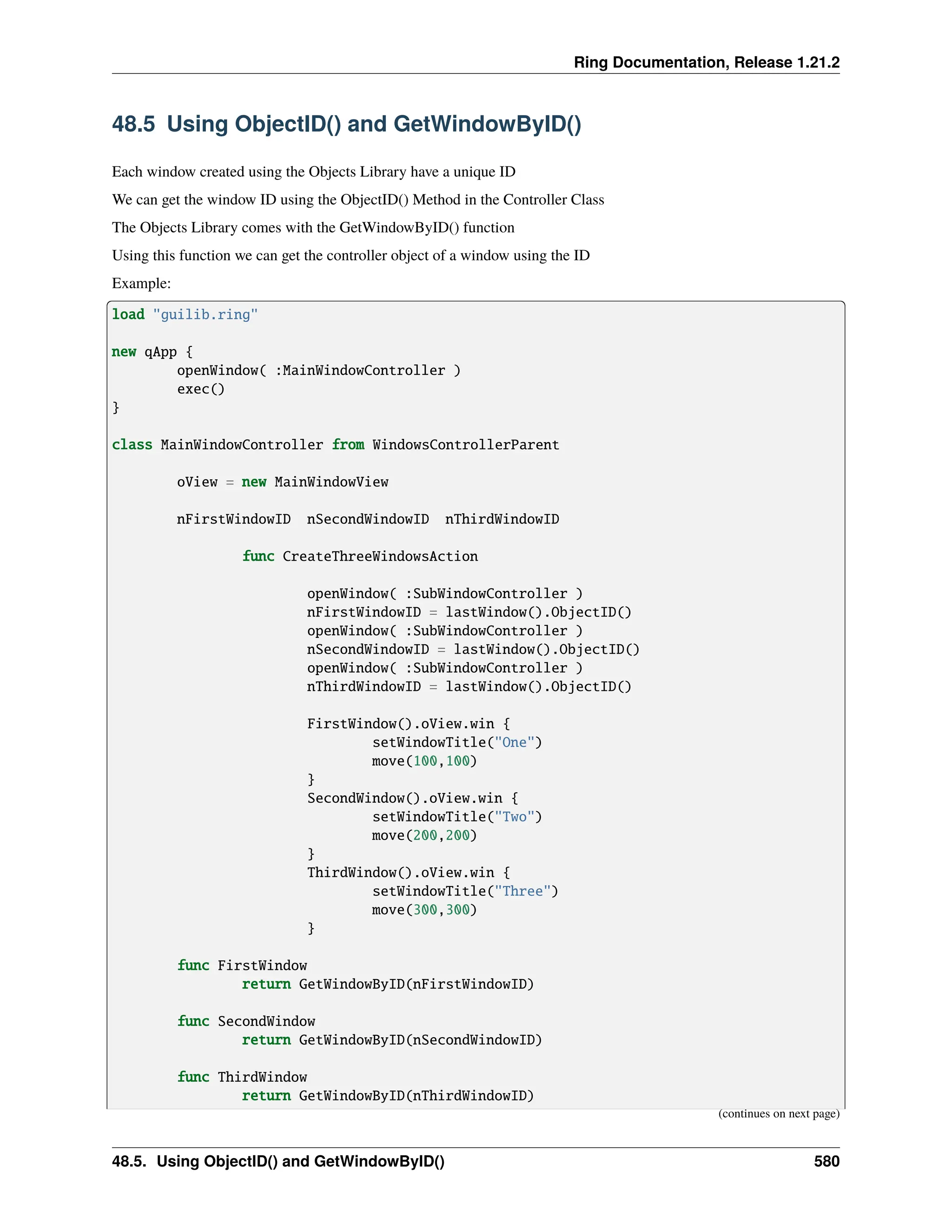 Ring Documentation, Release 1.21.2 48.5 Using ObjectID() and GetWindowByID() Each window created using the Objects Library have a unique ID We can get the window ID using the ObjectID() Method in the Controller Class The Objects Library comes with the GetWindowByID() function Using this function we can get the controller object of a window using the ID Example: load "guilib.ring" new qApp { openWindow( :MainWindowController ) exec() } class MainWindowController from WindowsControllerParent oView = new MainWindowView nFirstWindowID nSecondWindowID nThirdWindowID func CreateThreeWindowsAction openWindow( :SubWindowController ) nFirstWindowID = lastWindow().ObjectID() openWindow( :SubWindowController ) nSecondWindowID = lastWindow().ObjectID() openWindow( :SubWindowController ) nThirdWindowID = lastWindow().ObjectID() FirstWindow().oView.win { setWindowTitle("One") move(100,100) } SecondWindow().oView.win { setWindowTitle("Two") move(200,200) } ThirdWindow().oView.win { setWindowTitle("Three") move(300,300) } func FirstWindow return GetWindowByID(nFirstWindowID) func SecondWindow return GetWindowByID(nSecondWindowID) func ThirdWindow return GetWindowByID(nThirdWindowID) (continues on next page) 48.5. Using ObjectID() and GetWindowByID() 580 