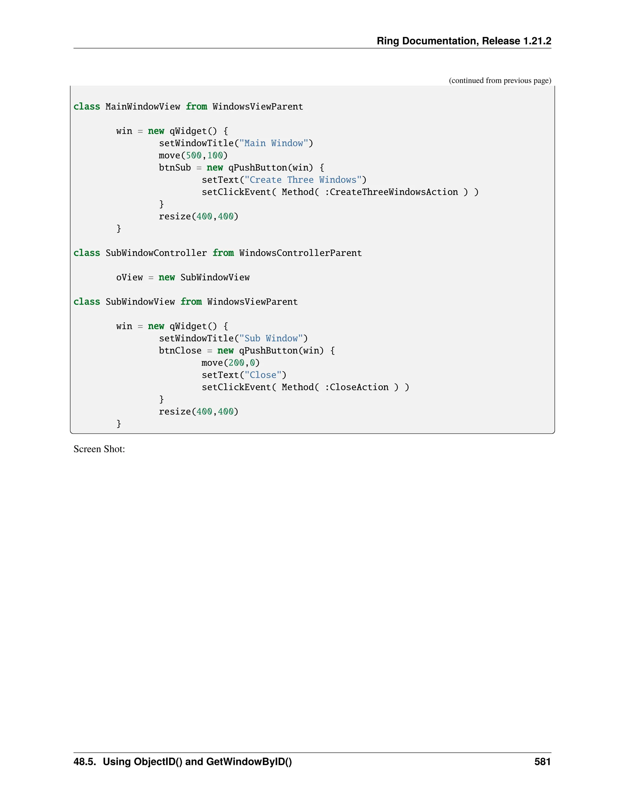 Ring Documentation, Release 1.21.2 (continued from previous page) class MainWindowView from WindowsViewParent win = new qWidget() { setWindowTitle("Main Window") move(500,100) btnSub = new qPushButton(win) { setText("Create Three Windows") setClickEvent( Method( :CreateThreeWindowsAction ) ) } resize(400,400) } class SubWindowController from WindowsControllerParent oView = new SubWindowView class SubWindowView from WindowsViewParent win = new qWidget() { setWindowTitle("Sub Window") btnClose = new qPushButton(win) { move(200,0) setText("Close") setClickEvent( Method( :CloseAction ) ) } resize(400,400) } Screen Shot: 48.5. Using ObjectID() and GetWindowByID() 581 