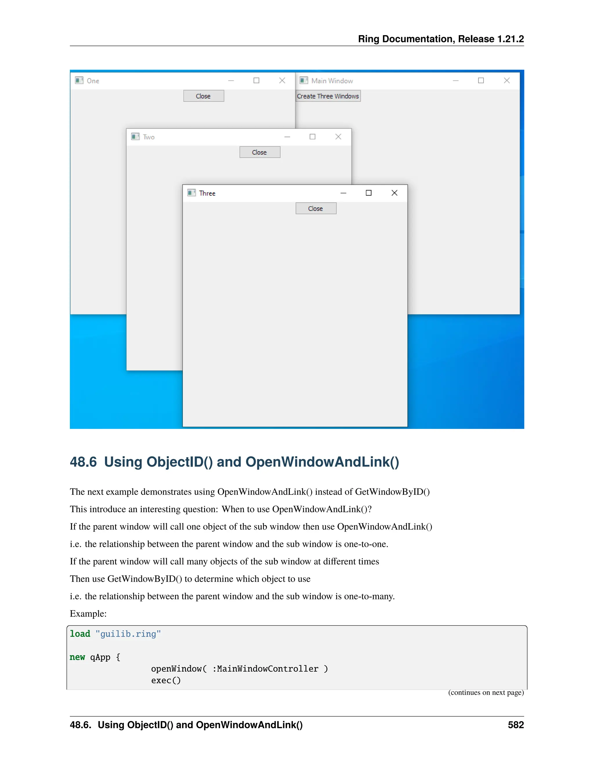 Ring Documentation, Release 1.21.2 48.6 Using ObjectID() and OpenWindowAndLink() The next example demonstrates using OpenWindowAndLink() instead of GetWindowByID() This introduce an interesting question: When to use OpenWindowAndLink()? If the parent window will call one object of the sub window then use OpenWindowAndLink() i.e. the relationship between the parent window and the sub window is one-to-one. If the parent window will call many objects of the sub window at different times Then use GetWindowByID() to determine which object to use i.e. the relationship between the parent window and the sub window is one-to-many. Example: load "guilib.ring" new qApp { openWindow( :MainWindowController ) exec() (continues on next page) 48.6. Using ObjectID() and OpenWindowAndLink() 582 