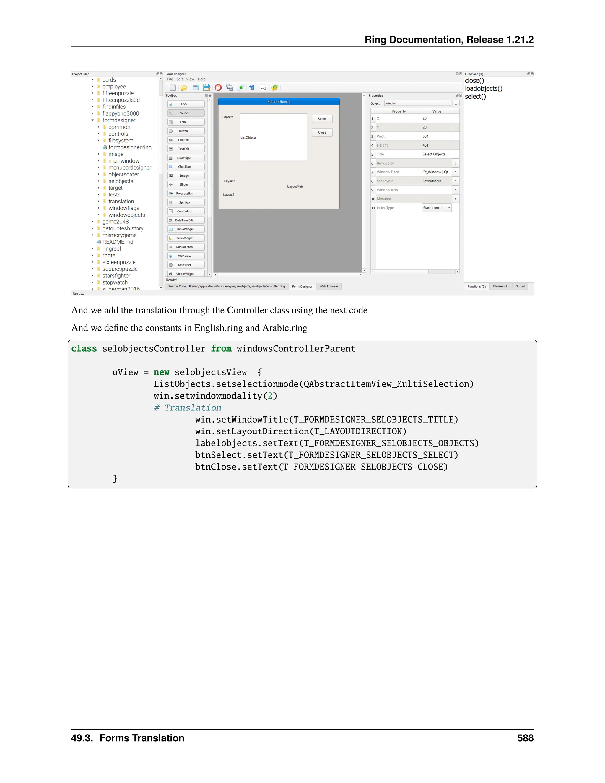 Ring Documentation, Release 1.21.2 And we add the translation through the Controller class using the next code And we define the constants in English.ring and Arabic.ring class selobjectsController from windowsControllerParent oView = new selobjectsView { ListObjects.setselectionmode(QAbstractItemView_MultiSelection) win.setwindowmodality(2) # Translation win.setWindowTitle(T_FORMDESIGNER_SELOBJECTS_TITLE) win.setLayoutDirection(T_LAYOUTDIRECTION) labelobjects.setText(T_FORMDESIGNER_SELOBJECTS_OBJECTS) btnSelect.setText(T_FORMDESIGNER_SELOBJECTS_SELECT) btnClose.setText(T_FORMDESIGNER_SELOBJECTS_CLOSE) } 49.3. Forms Translation 588 