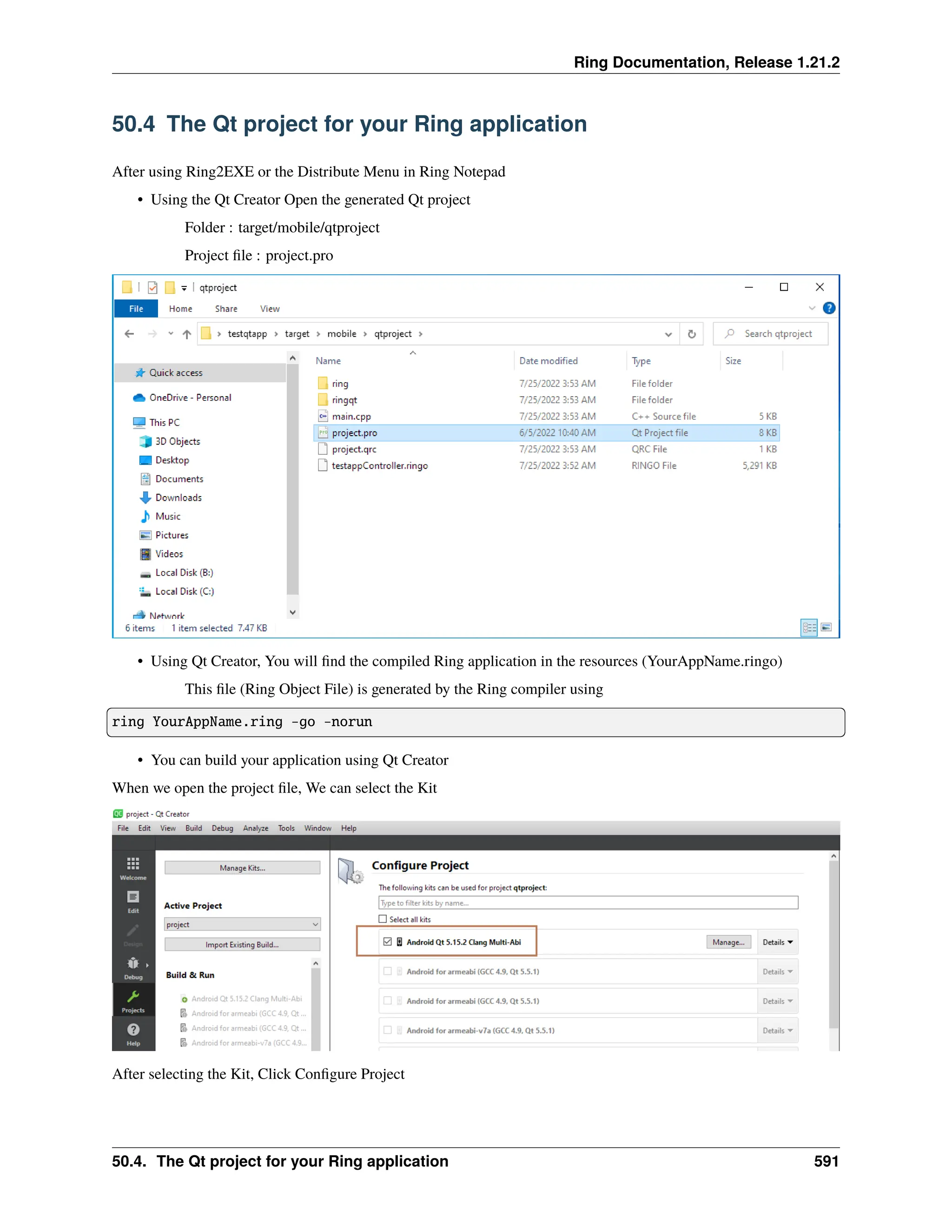 Ring Documentation, Release 1.21.2 50.4 The Qt project for your Ring application After using Ring2EXE or the Distribute Menu in Ring Notepad • Using the Qt Creator Open the generated Qt project Folder : target/mobile/qtproject Project file : project.pro • Using Qt Creator, You will find the compiled Ring application in the resources (YourAppName.ringo) This file (Ring Object File) is generated by the Ring compiler using ring YourAppName.ring -go -norun • You can build your application using Qt Creator When we open the project file, We can select the Kit After selecting the Kit, Click Configure Project 50.4. The Qt project for your Ring application 591 