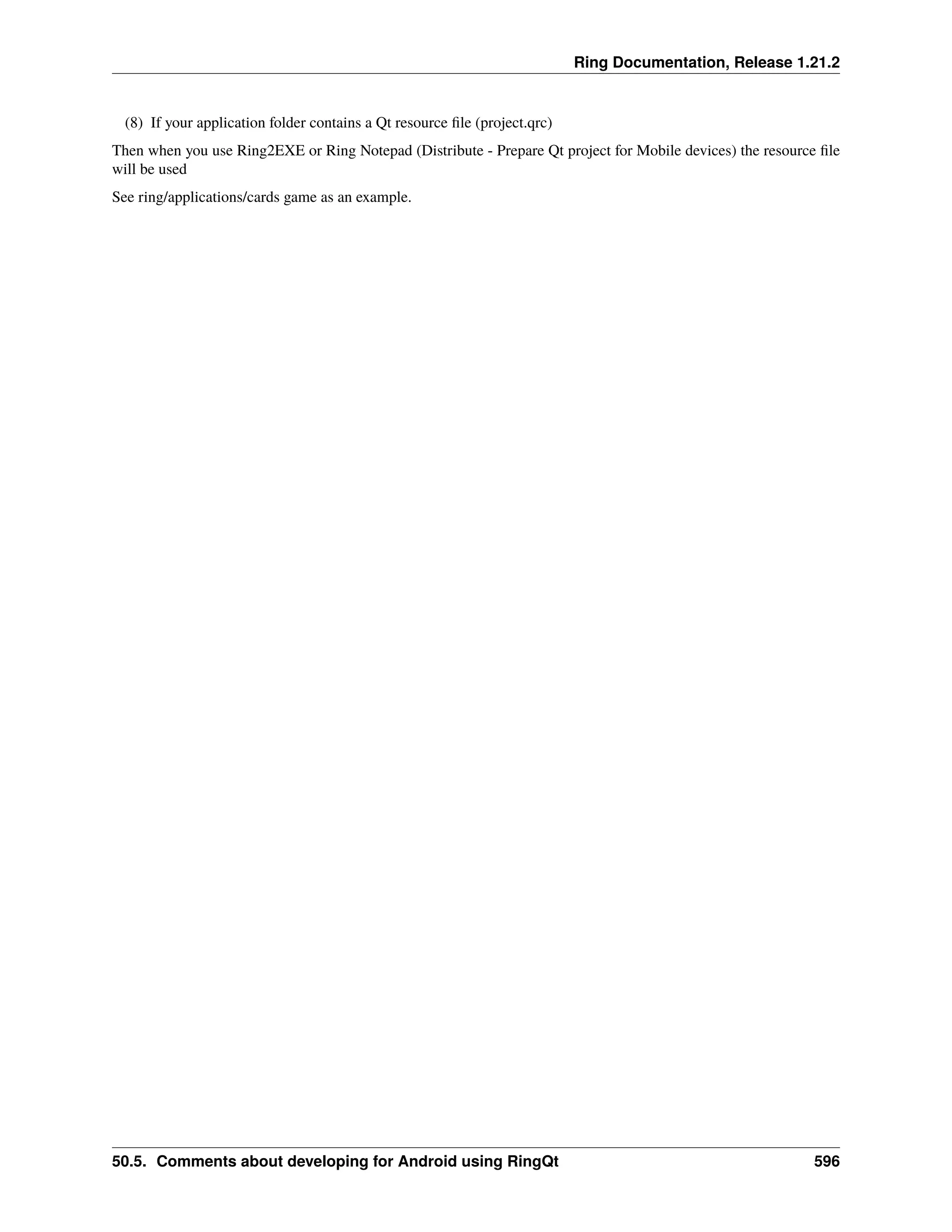 Ring Documentation, Release 1.21.2 (8) If your application folder contains a Qt resource file (project.qrc) Then when you use Ring2EXE or Ring Notepad (Distribute - Prepare Qt project for Mobile devices) the resource file will be used See ring/applications/cards game as an example. 50.5. Comments about developing for Android using RingQt 596 